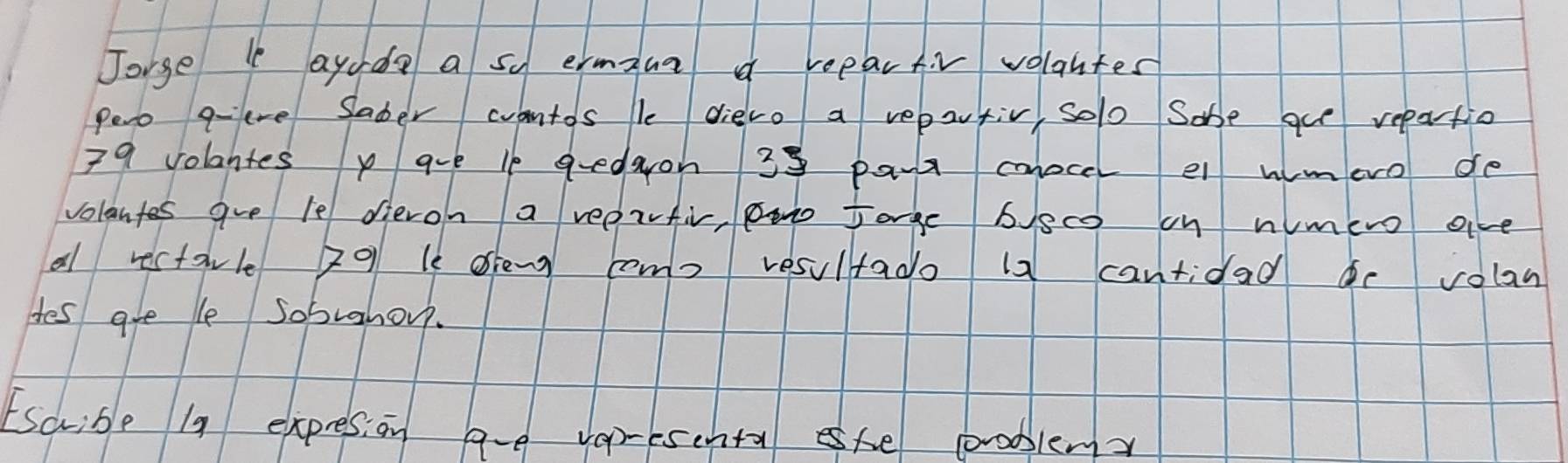 Jorge ayudo a so ermaua a reeartiv volantes 
Pero qeve Saber wantos le diero a repartiv, solo Sabe gu repartio
79 volantes p are lf gedron 39 par cnocel el wimero de 
volantes gve le dieron a reerfiv, Boo Jarge bec on nimero ave 
al rectavle 201 le oien como resultado 12 cantidad e volan 
Hes are le sobrahou. 
Escrible 19 expresion ave varesehta she problem