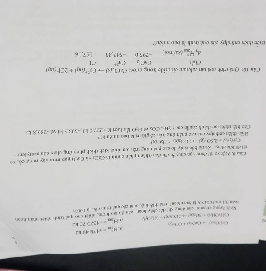△ _rH_(200)^o=+178,49kJ
?
CaCO_3(s)to CaO(s)+CO_2(g)
△ _rH_(200)^o=-1370,70kJ
C_2H_5OH/l)+3O_2(g)to 2CO_2(g)+3H_2O(l)
Khối lượng cthanol cần dùng khi đốt chảy hoàn toàn đủ tạo lượng nhiệt cho quá trình nhiệt phần hoàn
toàn 0,1 mol CaCO_3 là bao nhiêu?. Giả thiết hiệu suất các quá trình đều là 100%.
Câu 9. Một xe tải đang vận chuyển đất đèn (thành phần chính là CaC_2 và CaO) gặp mưa xảy ra sự cố, xe
tải đã bốc cháy. Xe tải bốc cháy do các phản ứng trên toả nhiệt kích thích phản ứng cháy của acetylene:
C_2H_2(g)+2.5O_2(g)to 2CO_2(g)+H_2O(g)
Biến thiên enthalpy của các phản ứng trên có giá trị là bao nhiêu kJ?
Cho biết nhiệt tạo thành chuẩn của C_2H_2,CO_2 và H_2O lần lượt la+227,0kJ;-393,5kJva-285,8kJ
Câu 10: Quá trình hoà tan calcium chloride trong nước: CaCl_2(s)to Ca^(2+)(aq)+2Cl^-(aq)
Chất CaCl_2 Ca^(2+) Cr
△ _fH_(298)^o(kJ/mol) -795,0 -542,83 -167,16
Biến thiên enthalpy của quá trình là bao nhiêu?