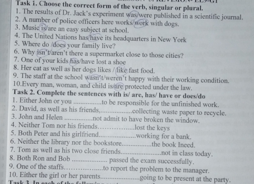 Task 1. Choose the correct form of the verb, singular or plural. 
1. The results of Dr. Jack’s experiment was/were published in a scientific journal. 
2. A number of police officers here works/work with dogs. 
3. Music is/are an easy subject at school. 
4. The United Nations has/have its headquarters in New York 
5. Where do /does your family live? 
6. Why isn’t/aren’t there a supermarket close to those cities? 
7. One of your kids has/have lost a shoe 
8. Her cat as well as her dogs likes / like fast food. 
9. The staff at the school wasn’t/weren’t happy with their working condition. 
10.Every man, woman, and child is are protected under the law. 
Task 2. Complete the sentences with is/ are, has/ have or does/do 
1. Either John or you _to be responsible for the unfinished work. 
2. David, as well as his friends._ collecting waste paper to recycle. 
3. John and Helen _not admit to have broken the window. 
4. Neither Tom nor his friends_ lost the keys 
5. Both Peter and his girlfriend_ working for a bank. 
6. Neither the library nor the bookstore_ the book Ineed. 
7. Tom as well as his two close friends._ not in class today. 
8. Both Ron and Bob _passed the exam successfully. 
9. One of the staffs_ to report the problem to the manager. 
10. Either the girl or her parents._ going to be present at the party.