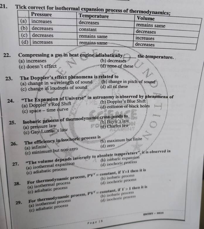 Tick correct for isothermal expan
22. Compressing a gas in heat engine adiabatically _the temperature.
(a) increases (b) decreases
(c) doesn’t effect (d) none of these
23. The Doppler’s effect phenomena is related to
(a) change in wavelength of sound (b) change in pitch of sound
(c) change in loudness of sound (d) all of these
24. “The Expansion of Universe” in astronomy is observed by phenomena of
(a) Doppler’s Red Shift (b) Doppler’s Blue Shift
(c) space - time curve (d) collision of black holes
25. Isobaric process of thermodynamic cross-ponds to
(a) pressure law (b) Boyle's law
(c) Gay-Lussac’s law (d) Charles law
26. The efficiency in isochoric process is
(a) infinite (b) maximum but finite
(c) minimum but non-zero (d) zero
27. “The volume depends inversely to absolute temperature”, it is observed in
(b) isobaric expansion
(a) isothermal expansion (d) isochoric process
(c) adiabatic process
28. For thermodynamic process, PV^Y= constant, if Y=1 then it is
(b) isobaric process
(a) isothermal process (d) isochoric process
(c) adiabatic process
29. For thermodynamic process, PV^Y= constant, if Y>1 then it is
(a) isothermal process (b) isobaric process
(c) adiabatic process (d) isochoric process
ENTRY - 2024