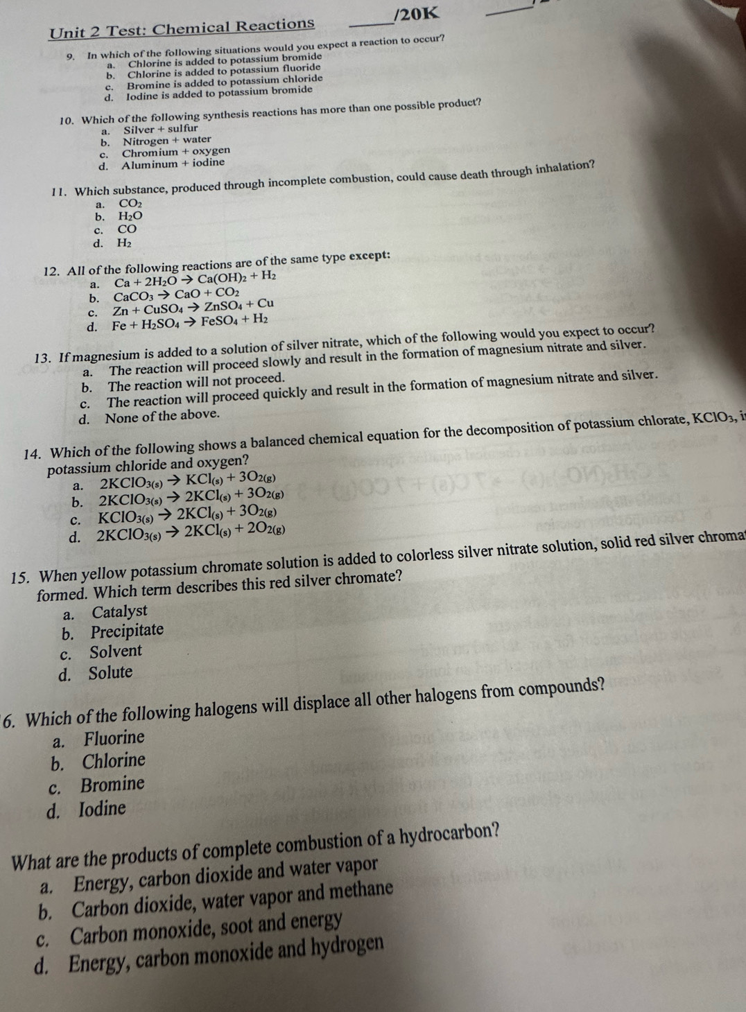Test: Chemical Reactions _/20K
_
9. In which of the following situations would you expect a reaction to occur?
a. Chlorine is added to potassium bromide
b. Chlorine is added to potassium fluoride
c. Bromine is added to potassium chloride
d. Iodine is added to potassium bromide
10. Which of the following synthesis reactions has more than one possible product?
a. Silver + sulfur
b. Nitrogen + water
c. Chromium + oxygen
d. Aluminum + iodine
11. Which substance, produced through incomplete combustion, could cause death through inhalation?
a. CO_2
b. H_2O
c. CO
d. H2
12. All of the following reactions are of the same type except:
a. Ca+2H_2Oto Ca(OH)_2+H_2
CaCO_3to CaO+CO_2
b. Zn+CuSO_4to ZnSO_4+Cu
d. Fe+H_2SO_4to FeSO_4+H_2
13. If magnesium is added to a solution of silver nitrate, which of the following would you expect to occur?
a. The reaction will proceed slowly and result in the formation of magnesium nitrate and silver.
b. The reaction will not proceed.
c. The reaction will proceed quickly and result in the formation of magnesium nitrate and silver.
d. None of the above.
14. Which of the following shows a balanced chemical equation for the decomposition of potassium chlorate, KClO_3,
potassium chloride and oxygen?
a. 2KClO_3(s)to KCl_(s)+3O_2(g)
b. 2KClO_3(s)to 2KCl_(s)+3O_2(g)
c. KClO_3(s)to 2KCl_(s)+3O_2(g)
d. 2KClO_3(s)to 2KCl_(s)+2O_2(g)
15. When yellow potassium chromate solution is added to colorless silver nitrate solution, solid red silver chroma
formed. Which term describes this red silver chromate?
a. Catalyst
b. Precipitate
c. Solvent
d. Solute
6. Which of the following halogens will displace all other halogens from compounds?
a. Fluorine
b. Chlorine
c. Bromine
d. Iodine
What are the products of complete combustion of a hydrocarbon?
a. Energy, carbon dioxide and water vapor
b. Carbon dioxide, water vapor and methane
c. Carbon monoxide, soot and energy
d. Energy, carbon monoxide and hydrogen