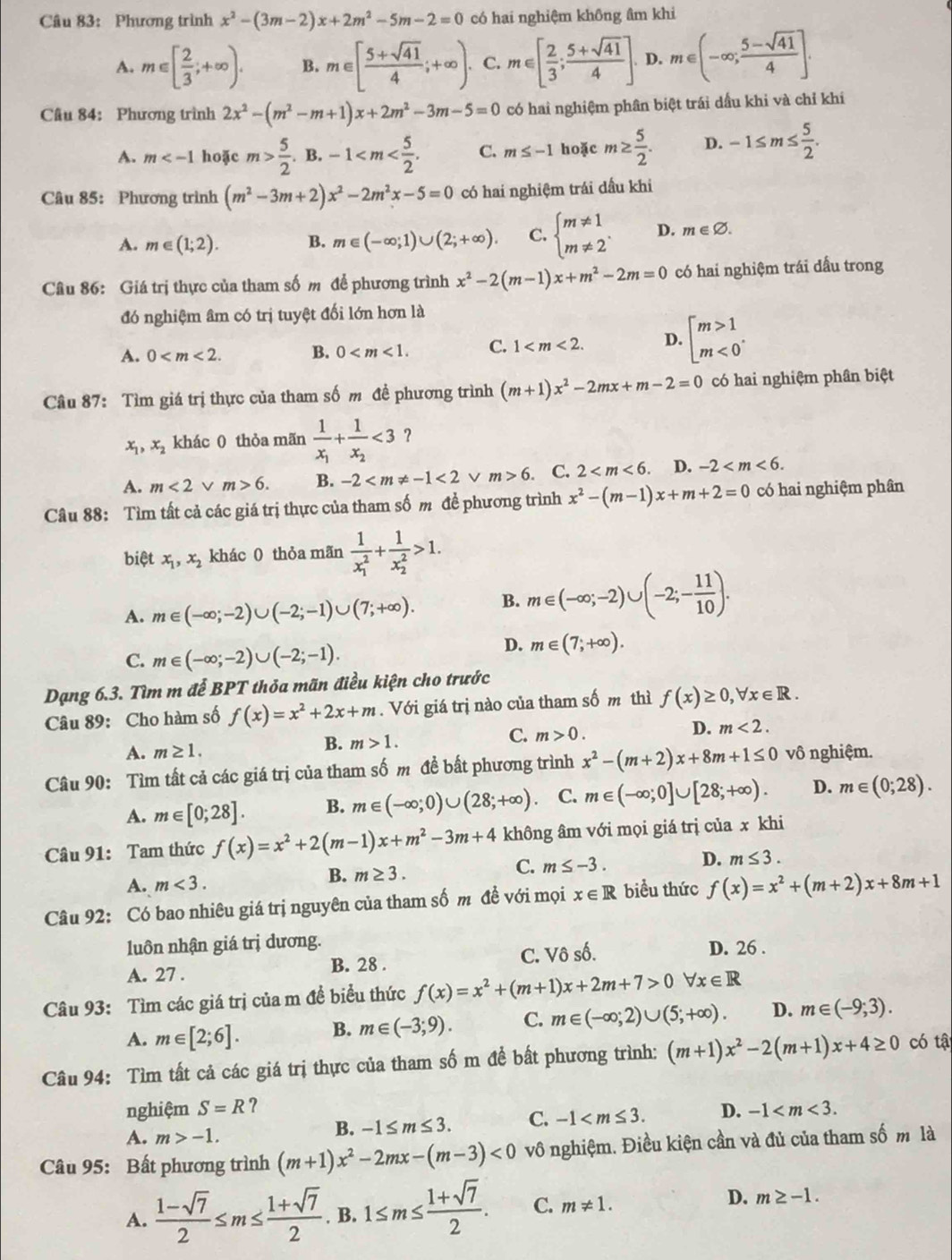 Phương trình x^2-(3m-2)x+2m^2-5m-2=0 có hai nghiệm không âm khi
A. m∈ [ 2/3 ;+∈fty ). B. m∈ [ (5+sqrt(41))/4 ;+∈fty ). C. m∈ [ 2/3 ; (5+sqrt(41))/4 ]. D. m∈ (-∈fty ; (5-sqrt(41))/4 ].
Câu 84: Phương trình 2x^2-(m^2-m+1)x+2m^2-3m-5=0 có hai nghiệm phân biệt trái dầu khi và chỉ khi
A. m hoặc m> 5/2 .B.-1 C. m≤ -1 hoặc m≥  5/2 . D. -1≤ m≤  5/2 .
Câu 85: Phương trình (m^2-3m+2)x^2-2m^2x-5=0 có hai nghiệm trái dầu khi
A. m∈ (1;2). B. m∈ (-∈fty ;1)∪ (2;+∈fty ). C. beginarrayl m!= 1 m!= 2endarray. . D. m∈ varnothing .
Câu 86: Giá trị thực của tham số m để phương trình x^2-2(m-1)x+m^2-2m=0 có hai nghiệm trái dấu trong
đó nghiệm âm có trị tuyệt đối lớn hơn là
A. 0 B. 0 C. 1 D. beginarrayl m>1 m<0endarray. .
Câu 87: Tìm giá trị thực của tham số m đề phương trình (m+1)x^2-2mx+m-2=0 có hai nghiệm phân biệt
x_1,x_2 khác 0 thỏa mãn frac 1x_1+frac 1x_2<3</tex> ？
A. m<2</tex> v m>6. B. -2 <2</tex> m>6 C. 2 D. -2
Câu 88: Tìm tất cả các giá trị thực của tham số m đề phương trình x^2-(m-1)x+m+2=0 có hai nghiệm phân
biệt x_1,x_2 khác 0 thỏa mãn frac 1(x_1)^2+frac 1(x_2)^2>1.
A. m∈ (-∈fty ;-2)∪ (-2;-1)∪ (7;+∈fty ). B. m∈ (-∈fty ;-2)∪ (-2;- 11/10 ).
C. m∈ (-∈fty ;-2)∪ (-2;-1).
D. m∈ (7;+∈fty ).
Dạng 6.3. Tìm m để BPT thỏa mãn điều kiện cho trước
Câu 89: Cho hàm số f(x)=x^2+2x+m. Với giá trị nào của tham số m thì f(x)≥ 0,forall x∈ R.
A. m≥ 1.
B. m>1.
C. m>0. D. m<2.
Câu 90: Tìm tất cả các giá trị của tham số m đề bất phương trình x^2-(m+2)x+8m+1≤ 0 vô nghiệm.
A. m∈ [0;28]. B. m∈ (-∈fty ,0)∪ (28;+∈fty ) C. m∈ (-∈fty ;0]∪ [28;+∈fty ). D. m∈ (0;28).
Câu 91: Tam thức f(x)=x^2+2(m-1)x+m^2-3m+4 không âm với mọi giá trị của x khi
A. m<3.
B. m≥ 3.
C. m≤ -3. D. m≤ 3.
Câu 92: Có bao nhiêu giá trị nguyên của tham số m đề với mọi x∈ R biểu thức f(x)=x^2+(m+2)x+8m+1
luôn nhận giá trị dương. D. 26 .
A. 27 . B. 28 . C. Vô số.
Câu 93: Tìm các giá trị của m đề biểu thức f(x)=x^2+(m+1)x+2m+7>0 forall x∈ R
A. m∈ [2;6]. B. m∈ (-3;9). C. m∈ (-∈fty ;2)∪ (5;+∈fty ). D. m∈ (-9,3).
Câu 94: Tìm tất cả các giá trị thực của tham số m để bất phương trình: (m+1)x^2-2(m+1)x+4≥ 0 có tậ
nghiệm S=R ？ D. -1
A. m>-1.
B. -1≤ m≤ 3. C. -1
Câu 95: Bất phương trình (m+1)x^2-2mx-(m-3)<0</tex> vô nghiệm. Điều kiện cần và đủ của tham số m là
D.
A.  (1-sqrt(7))/2 ≤ m≤  (1+sqrt(7))/2 . B. 1≤ m≤  (1+sqrt(7))/2 . C. m!= 1. m≥ -1.