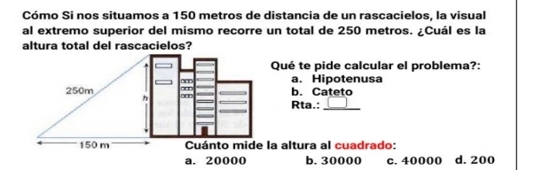 Cómo Si nos situamos a 150 metros de distancia de un rascacielos, la visual
al extremo superior del mismo recorre un total de 250 metros. ¿Cuál es la
altura total del rascacielos?
Qué te pide calcular el problema?:
a. Hipotenusa
250m b. Cateto
Rta.:
_
150 m Cuánto mide la altura al cuadrado:
a. 20000 b. 30000 c. 40000 d. 200