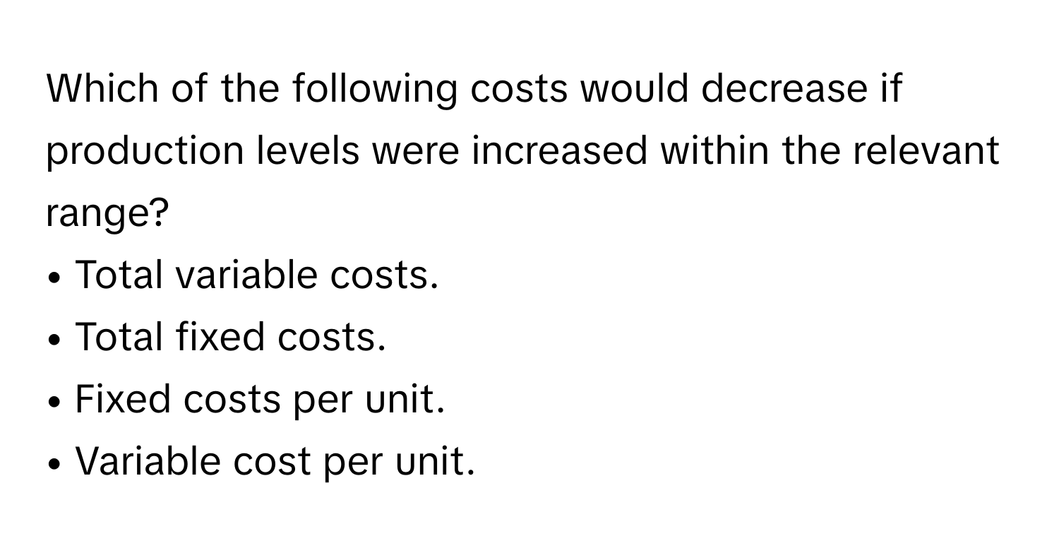 Which of the following costs would decrease if production levels were increased within the relevant range?
• ﻿Total variable costs.
• ﻿Total fixed costs.
• ﻿Fixed costs per unit.
• ﻿Variable cost per unit.