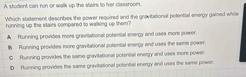 A student can run or walk up the stairs to her classroom.
Which statement describes the power required and the gravitational potential energy gained while
running up the stairs compared to walking up them?
A Running provides more gravitational potential energy and uses more power.
B Running provides more gravitational potential energy and uses the same power.
C Running provides the same gravitational potential energy and uses more power.
D Running provides the same gravitational potential energy and uses the same power.