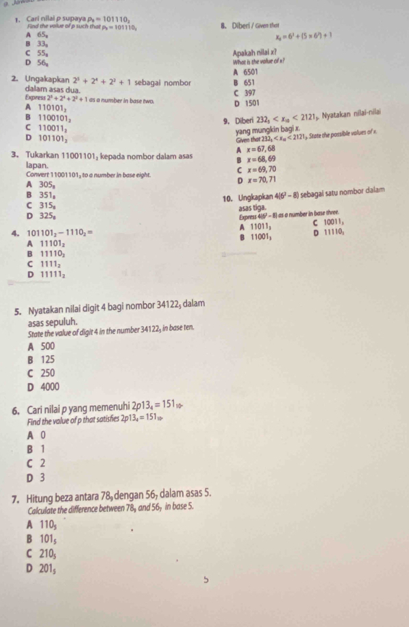 Cari nilai p supaya P_8=101110_2
Find the value of p such that P_2=101110_2 8. Diberi / Given that
A 65_8
x_4=6^3+(5* 6^2)+1
B 33_9
C 55_8 Apakah nilai x?
D 56_a
What is the value of x?
A 6501
2. Ungakapkan 2^5+2^4+2^2+1 sebagai nombor B 651
dalam asas dua.
C 397
Express 2^5+2^4+2^2+1 as a number in base two.
A 110101_2
D 1501
B 1100101_2
9, Diberi 232_5 <2121</tex> ș. Nyatakan nilai-nilai
C 110011_2
yang mungkin bagi x.
D 101101_2
Given tha 232_1 <2121</tex> ). State the possible values of x.
A x=67,68
3. Tukarkan 11001101₃ kepada nombor dalam asas B x=68,69
lapan. C x=69,70
Convert 11001101, to a number in base eight.
A 305_8
D x=70,71
B 351_8
10. Ungkapkan 4(6^2-8) sebagai satu nombor dalam
C 315_8
asas tiga.
D 325_8 Express 4|6^2-8| ) as a number in base three.
A 11011_3
C 10011,
4. 101101_2-1110_2= D 11110_2
B 11001_3
A 11101_2
B 11110_2
C 1111_2
D 11111_2
5. Nyatakan nilai digit 4 bagi nombor 34122; dalam
asas sepuluh.
State the value of digit 4 in the number 34122₃ in base ten.
A 500
B 125
C 250
D 4000
6. Cari nilai p yang memenuhi 2p13_4=151 T 
Find the value of p that satisfies 2p 13_4=151_10
A 0
B 1
C 2
D 3
7. Hitung beza antara 78 dengan 56, dalam asas 5.
Calculate the difference between 78, and 56, in base 5.
A 110_5
B 101_5
C 210_5
D 201_5