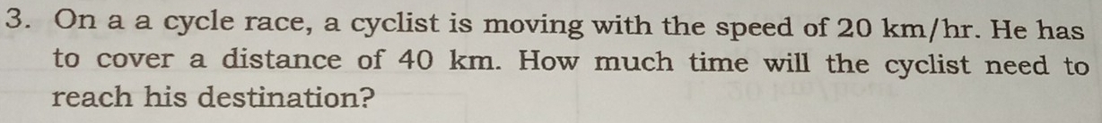 On a a cycle race, a cyclist is moving with the speed of 20 km/hr. He has 
to cover a distance of 40 km. How much time will the cyclist need to 
reach his destination?