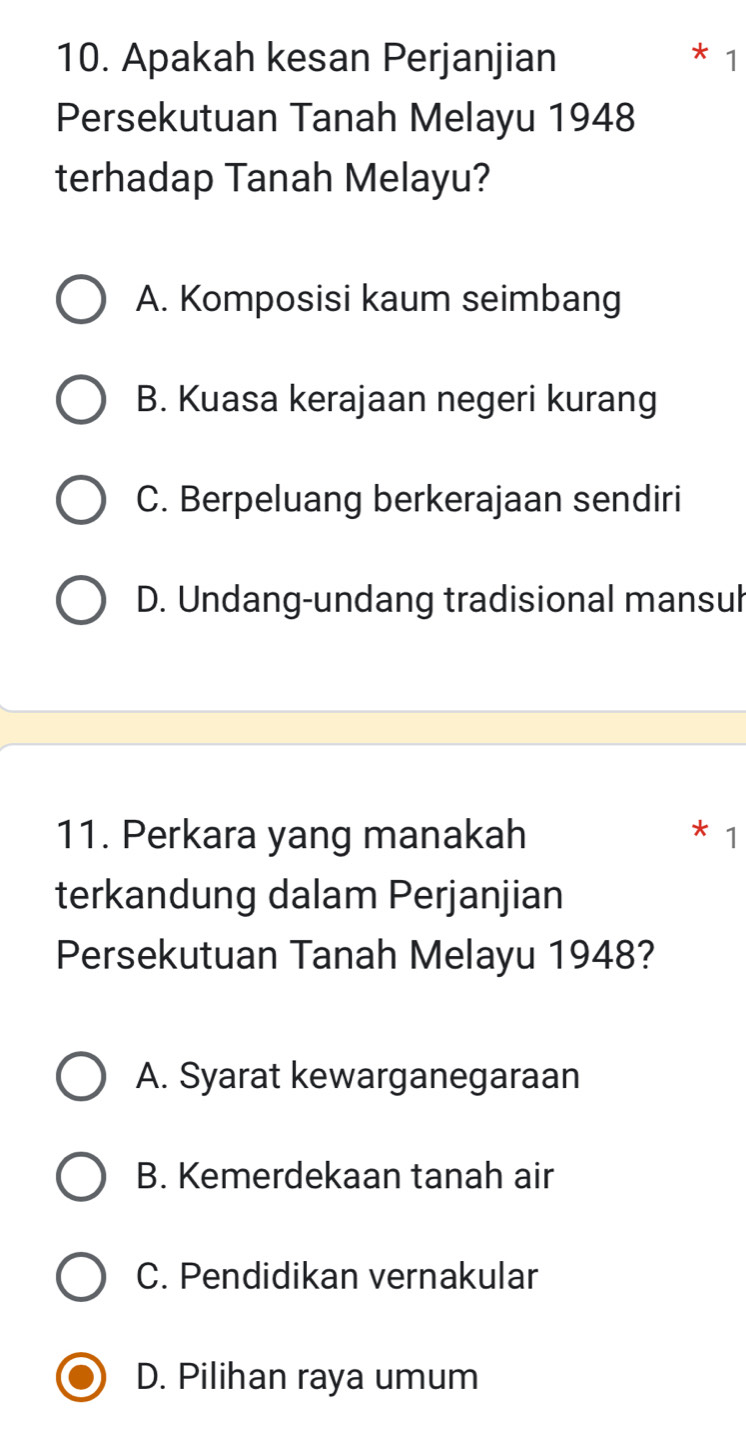 Apakah kesan Perjanjian
1
Persekutuan Tanah Melayu 1948
terhadap Tanah Melayu?
A. Komposisi kaum seimbang
B. Kuasa kerajaan negeri kurang
C. Berpeluang berkerajaan sendiri
D. Undang-undang tradisional mansul
11. Perkara yang manakah 1
terkandung dalam Perjanjian
Persekutuan Tanah Melayu 1948?
A. Syarat kewarganegaraan
B. Kemerdekaan tanah air
C. Pendidikan vernakular
D. Pilihan raya umum