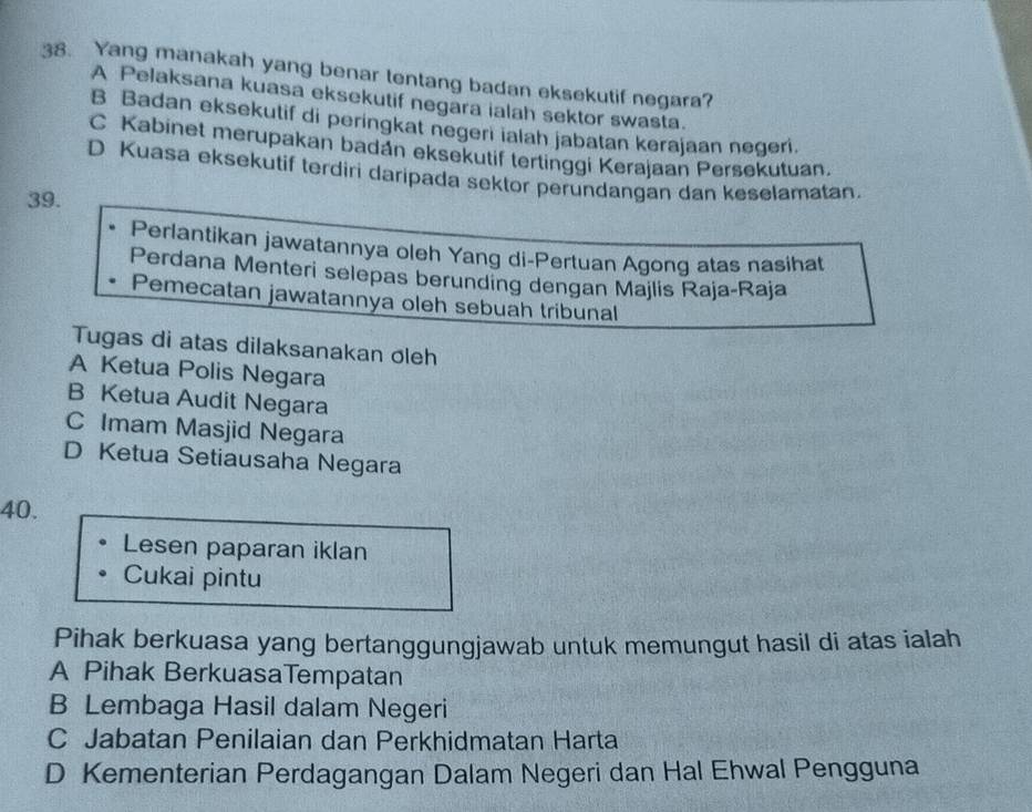 Yang manakah yang benar tentang badan eksekutif negara?
A Pelaksana kuasa eksekutif negara ialah sektor swasta.
B Badan eksekutif di peringkat negeri ialah jabatan kerajaan negeri.
C Kabinet merupakan badán eksekutif tertinggi Kerajaan Persekutuan.
D Kuasa eksekutif terdiri daripada sektor perundangan dan keselamatan.
39.
Perlantikan jawatannya oleh Yang di-Pertuan Agong atas nasihat
Perdana Menteri selepas berunding dengan Majlis Raja-Raja
Pemecatan jawatannya oleh sebuah tribunal
Tugas di atas dilaksanakan oleh
A Ketua Polis Negara
B Ketua Audit Negara
C Imam Masjid Negara
D Ketua Setiausaha Negara
40.
Lesen paparan iklan
Cukai pintu
Pihak berkuasa yang bertanggungjawab untuk memungut hasil di atas ialah
A Pihak BerkuasaTempatan
B Lembaga Hasil dalam Negeri
C Jabatan Penilaian dan Perkhidmatan Harta
D Kementerian Perdagangan Dalam Negeri dan Hal Ehwal Pengguna