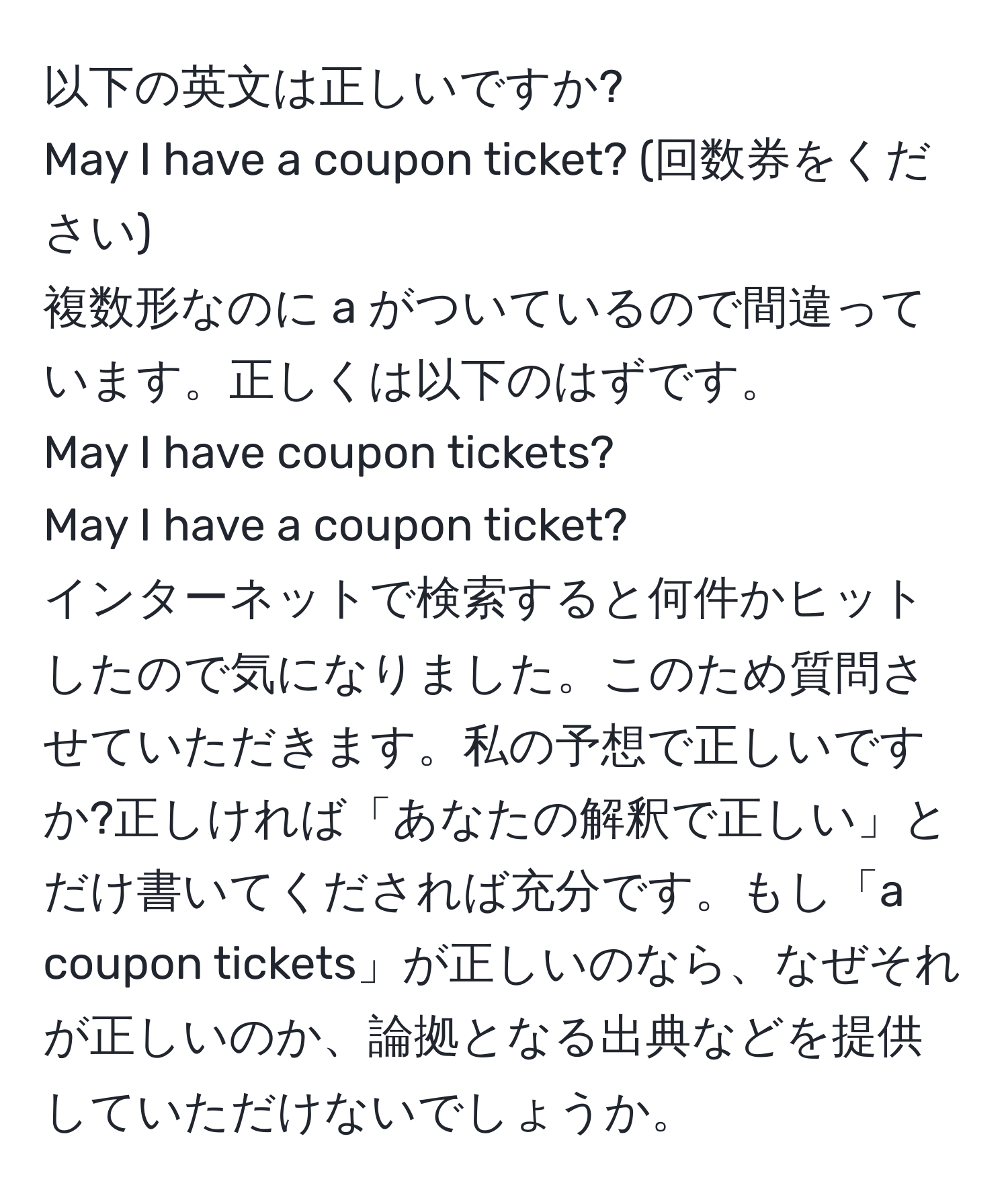 以下の英文は正しいですか?  
May I have a coupon ticket? (回数券をください)  
複数形なのに a がついているので間違っています。正しくは以下のはずです。  
May I have coupon tickets?  
May I have a coupon ticket?  
インターネットで検索すると何件かヒットしたので気になりました。このため質問させていただきます。私の予想で正しいですか?正しければ「あなたの解釈で正しい」とだけ書いてくだされば充分です。もし「a coupon tickets」が正しいのなら、なぜそれが正しいのか、論拠となる出典などを提供していただけないでしょうか。