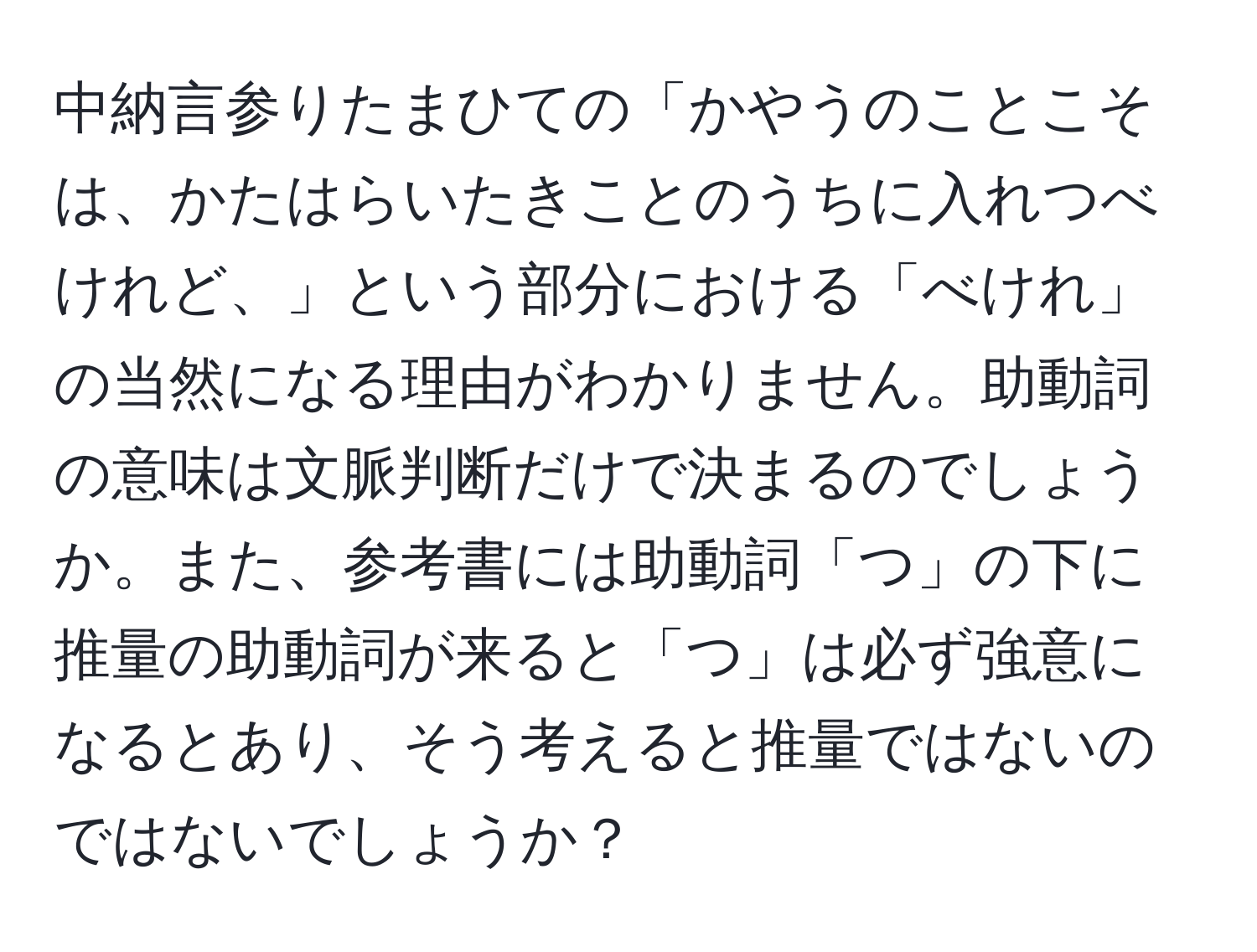 中納言参りたまひての「かやうのことこそは、かたはらいたきことのうちに入れつべけれど、」という部分における「べけれ」の当然になる理由がわかりません。助動詞の意味は文脈判断だけで決まるのでしょうか。また、参考書には助動詞「つ」の下に推量の助動詞が来ると「つ」は必ず強意になるとあり、そう考えると推量ではないのではないでしょうか？