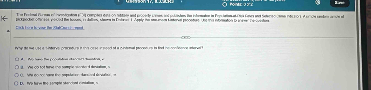 Question 17, 8.3.5CR3 Points: 0 of 2 Save
The Federall Bureau of Investigation (FBI) compiles data on robbery and property crimes and publishes the information in Population-at-Risk Rates and Selected Crime Indicators. A simple random sample of
pickpocket offenses yielded the losses, in dollars, shown in Data set 1. Apply the one-mean t-interval procedure. Use this information to answer the queston
Click here to view the StatCrunch report.
Why do we use a f -interval procedure in this case instead of a z -interval procedure to find the confidence interval?
A. We have the population standard deviation, σ
B. We do not have the sample standard deviation, s
C. We do not have the population standard deviation, e
D. We have the sample standard deviation, s