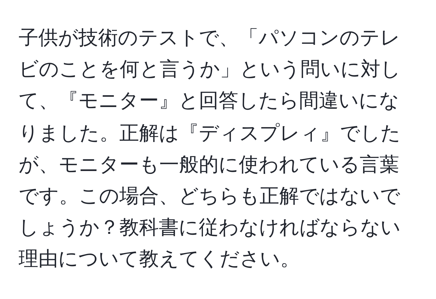 子供が技術のテストで、「パソコンのテレビのことを何と言うか」という問いに対して、『モニター』と回答したら間違いになりました。正解は『ディスプレィ』でしたが、モニターも一般的に使われている言葉です。この場合、どちらも正解ではないでしょうか？教科書に従わなければならない理由について教えてください。