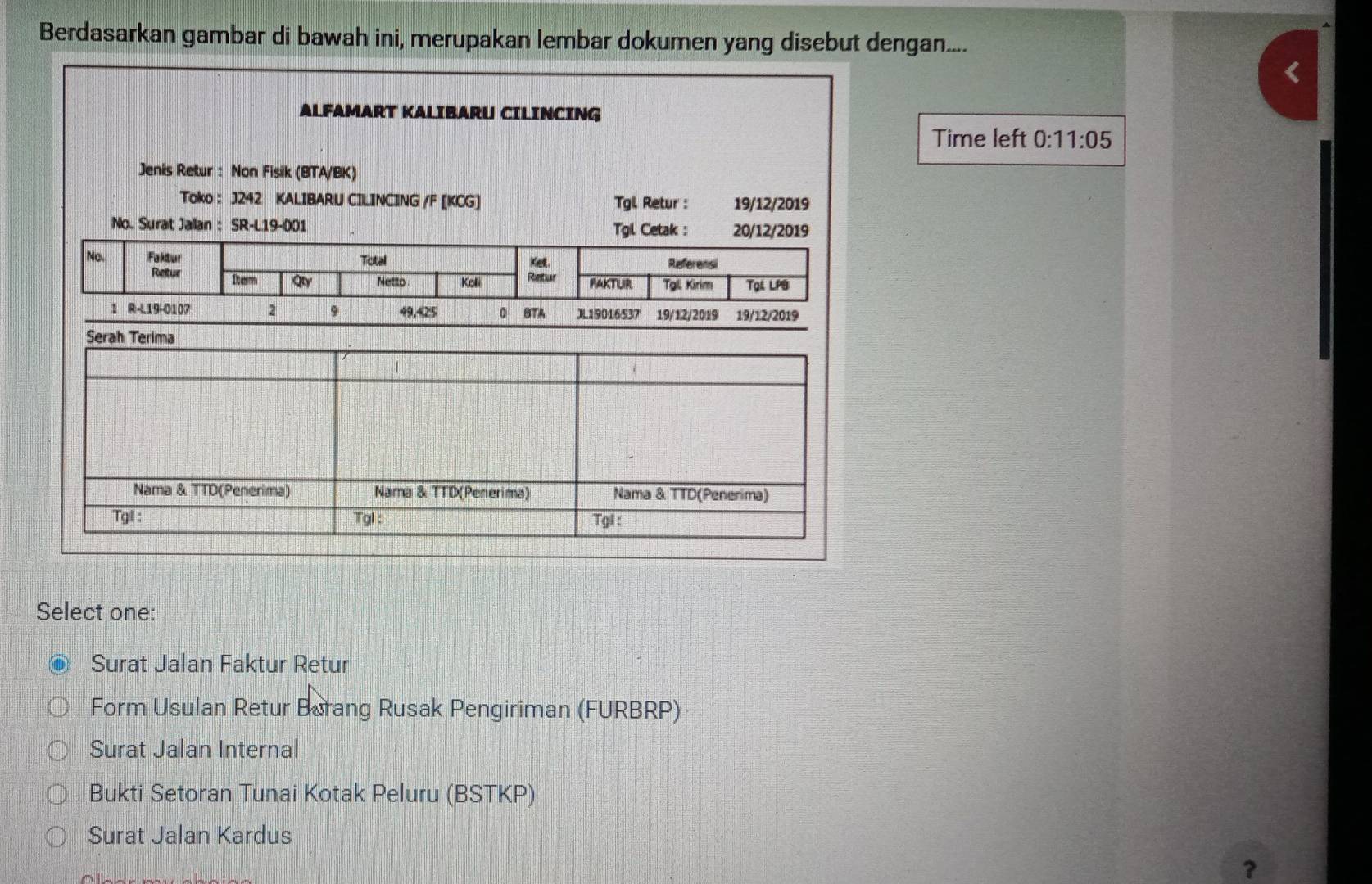 Berdasarkan gambar di bawah ini, merupakan lembar dokumen yang disebut dengan....
ALFAMART KALIBARU CILINCING
Time left 0:11:05
Jenis Retur : Non Fisik (BTA/BK)
Toko : J242 KALIBARU CILINCING /F [KCG] Tgl Retur : 19/12/2019
No. Surat Jalan : SR-L19-001 Tgl Cetak : 20/12/2019
No. Faktur Total Ket. Referensi
Retur Dom Qy Netto Kolli Retur FAKTUR Tgil. Kirim Tạl LPB
1 R-L19-0107 2 9 49,425 0 BTA JL19016537 19/12/2019 19/12/2019
Select one:
Surat Jalan Faktur Retur
Form Usulan Retur Barang Rusak Pengiriman (FURBRP)
Surat Jalan Internal
Bukti Setoran Tunai Kotak Peluru (BSTKP)
Surat Jalan Kardus
?