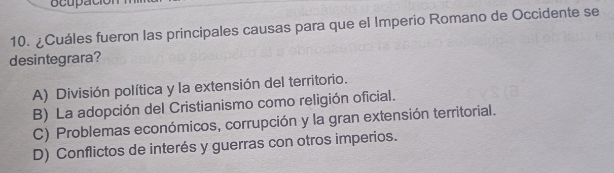 ocupac
10. ¿Cuáles fueron las principales causas para que el Imperio Romano de Occidente se
desintegrara?
A) División política y la extensión del territorio.
B) La adopción del Cristianismo como religión oficial.
C) Problemas económicos, corrupción y la gran extensión territorial.
D) Conflictos de interés y guerras con otros imperios.