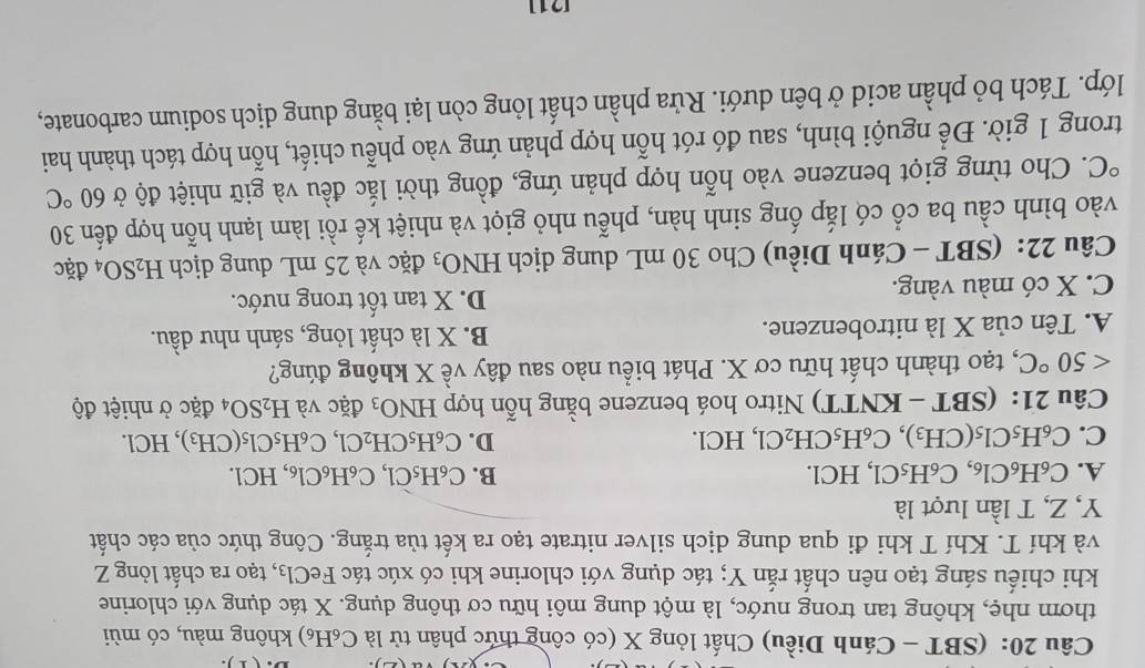 (SBT - Cánh Diều) Chất lỏng X (có công thức phân tử là C₆H₆) không màu, có mùi
thơm nhẹ, không tan trong nước, là một dung môi hữu cơ thông dụng. X tác dụng với chlorine
khi chiếu sáng tạo nên chất rắn Y; tác dụng với chlorine khi có xúc tác Fó eC1_3 , tạo ra chất lỏng Z
và khí T. Khí T khi đi qua dung dịch silver nitrate tạo ra kết tủa trắng. Công thức của các chất
Y, Z, T lần lượt là
A. C_6H_6Cl_6,C_6H_5C l, HCl. B. C_6H_5Cl,C_6H_6Cl , HCl.
C. C_6H_5Cl_5(CH_3)_ C_6H_5CH_2Cl, ,HCl. D. C_6H_5CH_2Cl,C_6H_5Cl_5(CH_3), ,HCl.
Câu 21 : (SBT - KNTT) Nitro hoá benzene bằng hỗn hợp HNO_3 đặc và H_2SO_4 đặc ở nhiệt độ
<50°C C, tạo thành chất hữu cơ X. Phát biểu nào sau đây về X không đúng?
A. Tên của X là nitrobenzene. B. X là chất lỏng, sánh như dầu.
C. X có màu vàng.
D. X tan tốt trong nước.
Câu 22: (SBT - Cánh Diều) Cho 30 mL dung dịch H NO_3 đặc và 25 mL dung dịch H_2SO_4 đặc
vào bình cầu ba cổ có lắp ống sinh hàn, phễu nhỏ giọt và nhiệt kế rồi làm lạnh hỗn hợp đến 30°C 2. Cho từng giọt benzene vào hỗn hợp phản ứng, đồng thời lắc đều và giữ nhiệt độ ở 60°C
trong 1 giờ. Để nguội bình, sau đó rót hỗn hợp phản ứng vào phễu chiết, hỗn hợp tách thành hai
lớp. Tách bỏ phần acid ở bên dưới. Rửa phần chất lỏng còn lại bằng dung dịch sodium carbonate,
[1]