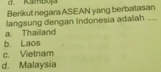 d. Kamboja
Berikut negara ASEAN yang berbatasan
langsung dengan Indonesia adalah ....
a. Thailand
b. Laos
c. Vietnam
d. Malaysia