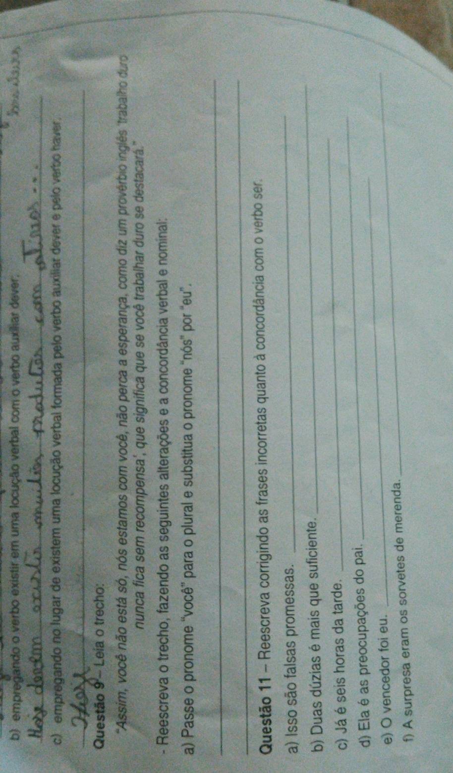 empregando o verbo existir em uma locução verbal com o verbo auxiliar dever, 
_ 
c) empregando no lugar de existem uma locução verbal formada pelo verbo auxiliar dever e pelo verbo haver, 
_ 
Questão 9 - Leia o trecho: 
"Assim, você não está só, nós estamos com você, não perca a esperança, como diz um proverbio inglês "trabalho duro 
nunca fica sem recompensa', que significa que se você trabalhar duro se destacará." 
- Reescreva o trecho, fazendo as seguintes alterações e a concordância verbal e nominal: 
a) Passe o pronome “você” para o plural e substitua o pronome “nós” por “eu”. 
_ 
_ 
Questão 11 - Reescreva corrigindo as frases incorretas quanto à concordância com o verbo ser. 
a) Isso são falsas promessas. 
_ 
b) Duas dúzias é mais que suficiente. 
_ 
_ 
c) Já é seis horas da tarde. 
_ 
_ 
_ 
d) Ela é as preocupações do pai. 
e) O vencedor foi eu. 
f) A surpresa eram os sorvetes de merenda.