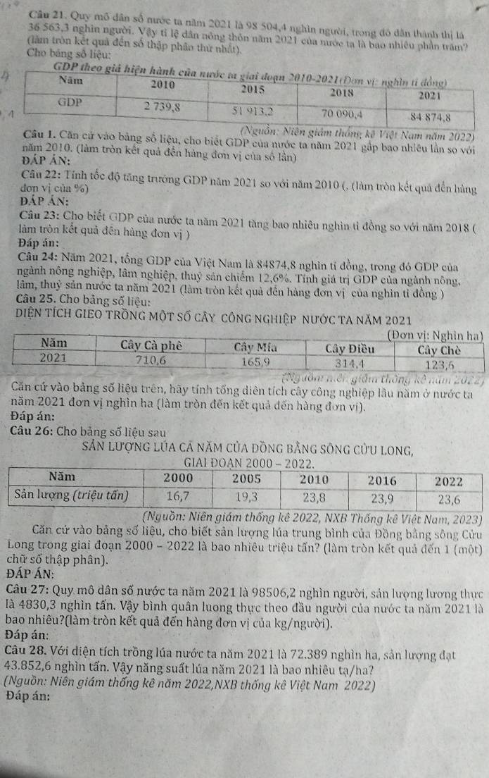 Quy mô dân số nước ta năm 2021 là 98 504,4 nghìn người, trong đó dân thành thị là
36 563,3 nghĩn người. Vậy tỉ lệ dân nông thôn năm 2021 của nước ta là bao nhiêu phần trăm?
(làm tròn kết quả đến số thập phâo thứ nhất).
Cho bảng số liệu:
GDP theo giả hiện
thống kê Việt Nam năm 2022)
Câu I. Căn cử vào bảng số liệu, cho biết GDP của nước ta năm 2021 gắp bao nhiều lần so với
năm 2010. (làm tròn kết quả đến hàng đơn vị của số lần)
đÁp Án:
Câu 22: Tính tốc độ tăng trưởng GDP năm 2021 so với năm 2010 (, (làm tròn kết quả đến hàng
dơn vị của %)
đáp án:
Câu 23: Cho biết GDP của nước ta năm 2021 tàng bao nhiêu nghìn tỉ đồng so với năm 2018 (
làm tròn kết quả đên hàng đơn vị )
Đáp án:
Câu 24: Năm 2021, tổng GDP của Việt Nam là 84874,8 nghìn tỉ đồng, trong đó GDP của
ngành nông nghiệp, lâm nghiệp, thuỷ sản chiếm 12,6%. Tính giá trị GDP của ngành nông,
lâm, thuỷ sản nước ta năm 2021 (làm tròn kết quả đến hàng đơn vị của nghìn tỉ đồng )
Câu 25. Cho bảng số liệu:
DiệN tích giEO trồng một số cây công nghiệp nước ta năm 2021
(Nguồm niên giám thống kê năm 2022)
Căn cứ vào bảng số liệu trên, hãy tính tổng diên tích cây công nghiệp lâu năm ở nước ta
năm 2021 đơn vị nghìn ha (làm tròn đến kết quả đến hàng đơn vị).
Đáp án:
Câu 26: Cho bảng số liệu sau
Sản lượng lúa cá năm của đồng bằng sông cửu long,
(Nguồn: Niên giám thống kê 2022, NXB Thống kê Việt Nam, 2023)
Căn cứ vào bảng số liệu, cho biết sản lượng lúa trung bình của Đồng bằng sông Cửu
Long trong giai đoạn 2000 - 2022 là bao nhiêu triệu tấn? (làm tròn kết quả đến 1 (một)
chữ số thập phân).
đÁP ÁN:
Câu 27: Quy mô dân số nước ta năm 2021 là 98506,2 nghìn người, sản lượng lương thực
là 4830,3 nghìn tấn. Vậy bình quân luong thực theo đầu người của nước ta năm 2021 là
bao nhiêu?(làm tròn kết quả đến hàng đơn vị của kg/người).
Đáp án:
Câu 28. Với diện tích trồng lúa nước ta năm 2021 là 72.389 nghìn ha, sản lượng đạt
43.852,6 nghìn tấn. Vậy năng suất lúa năm 2021 là bao nhiêu tạ/ha?
(Nguồn: Niên giám thống kê năm 2022,NXB thống kê Việt Nam 2022)
Đáp án: