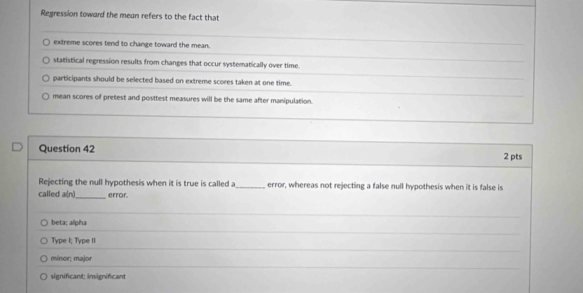 Regression toward the mean refers to the fact that
extreme scores tend to change toward the mean.
statistical regression results from changes that occur systematically over time.
participants should be selected based on extreme scores taken at one time.
mean scores of pretest and posttest measures will be the same after manipulation.
Question 42
2 pts
Rejecting the null hypothesis when it is true is called a_ error, whereas not rejecting a false null hypothesis when it is false is
called a(n) _ error.
beta; alpha
Type I; Type II
minor; major
signifcant; insignifcant