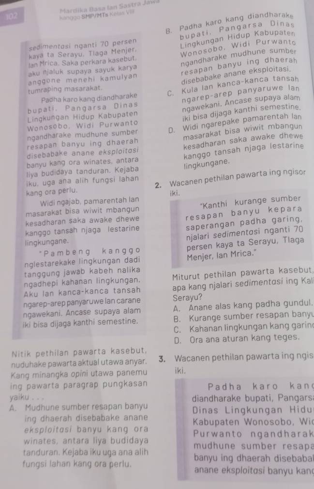 Mardika Basa Ian Sastra JaWa
102 Kanggo SMP/MTs Kolas VIII
B. Padha karo kang diandharak
bupati, Pangarsa Dinas
sedimentosi nganti 70 persen
Lingkungan Hidup Kabupaten
kaya ta Serayu, Tlaga Menjer.
Wonosobo, Widi Purwanto
ngandharake mudhune sumber
Ian Mrica. Saka perkara kasebut.
resapan banyu ing dhaerah
aku njaluk supaya sayuk karya
anggone menehi kamulyan
disebabake anane eksploitasi.
Padha karo kang diandharake C. Kula Ian kanca-kanca tansah
tumraping masarakat.
ngarep-arep panyaruwe lan
bupati, Pangarsa Dinas
ngawekani. Ancase supaya alam
Lingkungan Hidup Kabupaten
iki bisa dijaga kanthi semestine.
Wonosobo, Widi Purwanto
ngandharake mudhune sumber D. Widi ngarepake pamarentah lan
resapan banyu ing dhaerah masarakat bisa wiwit mbangun
kesadharan saka awake dhewe
disebabake anane eksploitɑsi
liya budidaya tanduran. Kejaba lingkungane. kanggo tansah njaga lestarine
banyu kang ora winates, antara
iku, uga ana alih fungsi lahan
kang ora perlu. 2. Wacanen pethilan pawarta ing ngisor
Widi ngajab, pamarentah lan iki.
masarakat bisa wiwit mbangun *Kanthi kurange sumber
kesadharan saka awake dhewe resapan banyu kepara
kanggo tansah njaga lestarine saperangan padha garing,
njalari sedimentosi nganti 70
lingkungane.
* Pam beng kang go persen kaya ta Serayu, Tlaga
nglestarekake lingkungan dadi
tanggung jawab kabeh nalika Menjer, Ian Mrica."
ngadhepi kahanan lingkungan. Miturut pethilan pawarta kasebut
Aku lan kanca-kanca tansah apa kang njalari sedimentɑsi ing Kal
ngarep-arep panyaruwe lan carane Serayu?
ngawekani. Ancase supaya alam A. Anane alas kang padha gundul.
iki bisa dijaga kanthi semestine. B. Kurange sumber resapan bany
C. Kahanan lingkungan kang garin
D. Ora ana aturan kang teges.
Nitik pethilan pawarta kasebut,
nuduhake pawarta aktual utawa anyar. 3. Wacanen pethilan pawarta ing ngis
Kang minangka opini utawa panemu iki.
ing pawarta paragrap pungkasan Padha karo kan
yaiku . . . diandharake bupati, Pangars
A. Mudhune sumber resapan banyu Dinas Lingkungan Hidu
ing dhaerah disebabake anane Kabupaten Wonosobo, Wi
eksploitɑsi banyu kang ora
winates, antara liya budidaya Purwanto ngandharak
mudhune sumber resapa
tanduran. Kejaba iku uga ana alih banyu ing dhaerah disebaba
fungsi lahan kang ora perlu. anane eksploitɑsi banyu kan