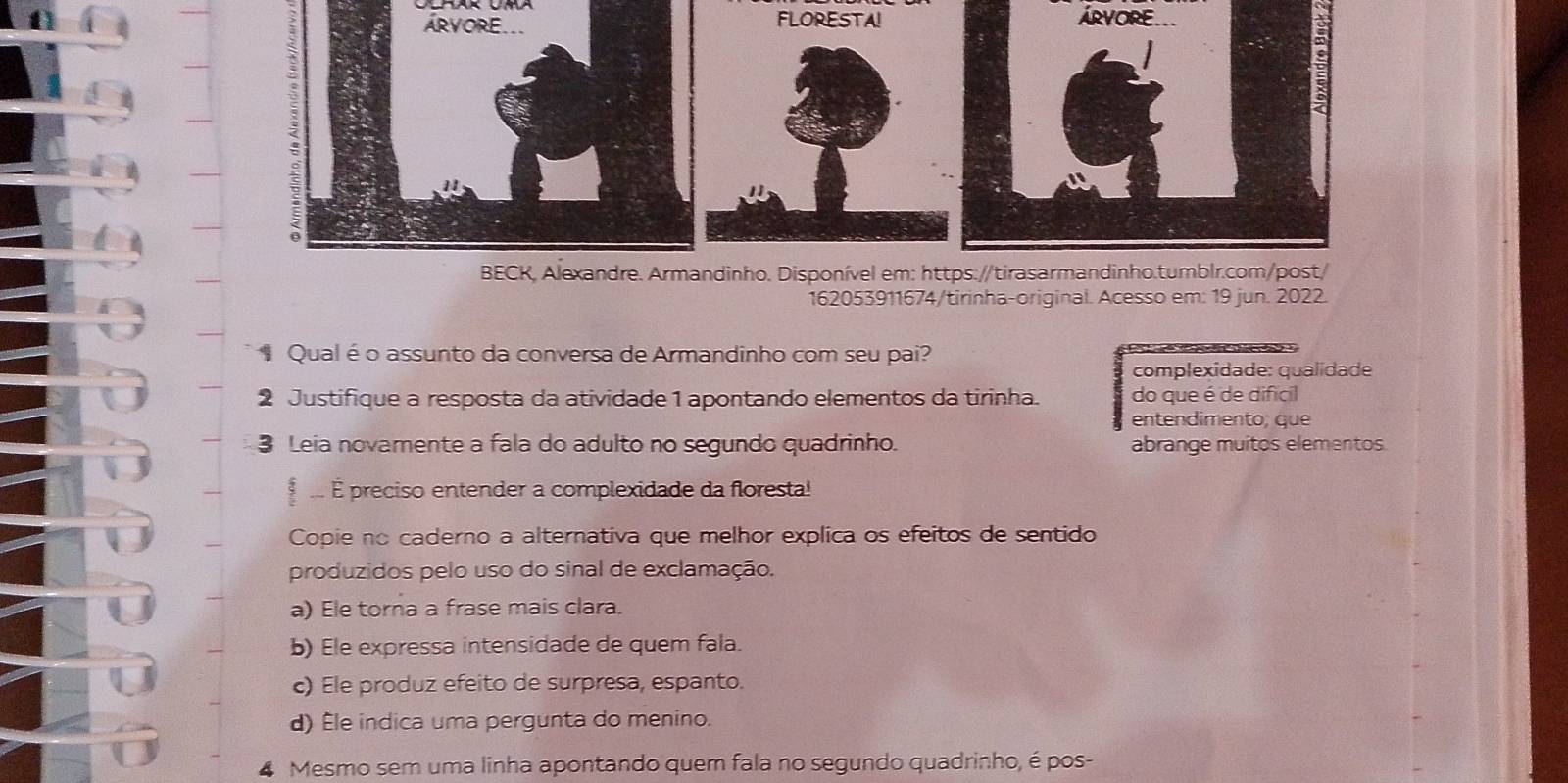 162053911674/tirinha-original. Acesso em: 19 jun. 2022.
Qualé o assunto da conversa de Armandinho com seu pai?
complexidade: qualidade
2 Justifique a resposta da atividade 1 apontando elementos da tirinha. do que é de difícil
entendimento; que
3 Leia novamente a fala do adulto no segundo quadrinho. abrange muitos elementos.
É preciso entender a complexidade da floresta!
Copie no caderno a alternativa que melhor explica os efeitos de sentido
produzidos pelo uso do sinal de exclamação.
a) Ele torna a frase mais clara.
b) Ele expressa intensidade de quem fala.
c) Ele produz efeito de surpresa, espanto.
d) Êle indica uma pergunta do menino.
4 Mesmo sem uma linha apontando quem fala no segundo quadrinho, é pos-