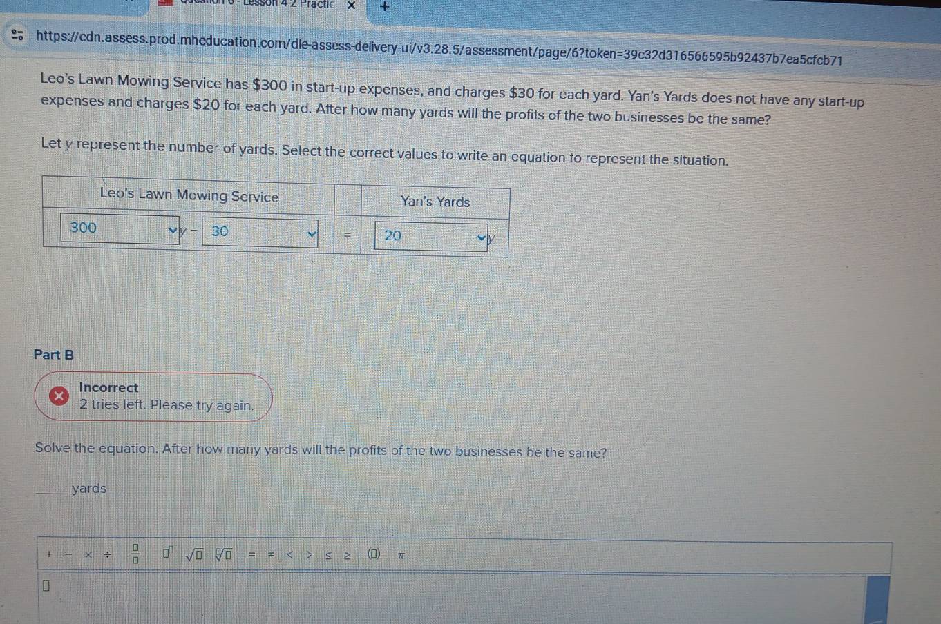 Lessonf 4-2 Practic × +
https://cdn.assess.prod.mheducation.com/dle-assess-delivery-ui/v3.28.5/assessment/page/6?token=39c32d316566595b92437b7ea5cfcb71
Leo's Lawn Mowing Service has $300 in start-up expenses, and charges $30 for each yard. Yan's Yards does not have any start-up
expenses and charges $20 for each yard. After how many yards will the profits of the two businesses be the same?
Let y represent the number of yards. Select the correct values to write an equation to represent the situation.
Part B
Incorrect
2 tries left. Please try again.
Solve the equation. After how many yards will the profits of the two businesses be the same?
_yards
+ ÷  □ /□   n sqrt(□ )sqrt[□](□ ) = < > π