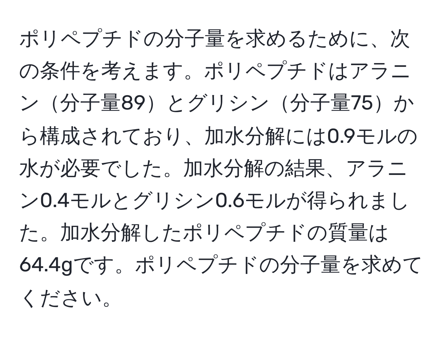 ポリペプチドの分子量を求めるために、次の条件を考えます。ポリペプチドはアラニン分子量89とグリシン分子量75から構成されており、加水分解には0.9モルの水が必要でした。加水分解の結果、アラニン0.4モルとグリシン0.6モルが得られました。加水分解したポリペプチドの質量は64.4gです。ポリペプチドの分子量を求めてください。