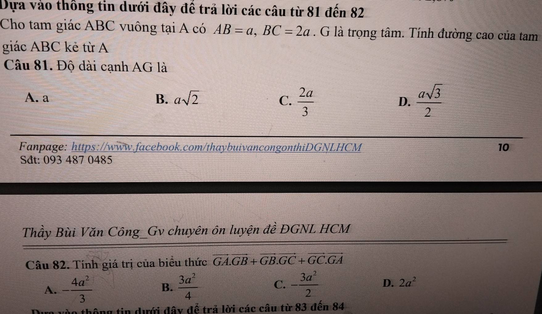 Dựa vào thông tin dưới đây đế trả lời các câu từ 81 đến 82
Cho tam giác ABC vuông tại A có AB=a, BC=2a. G là trọng tâm. Tính đường cao của tam
giác ABC kẻ từ A
Câu 81. Độ dài cạnh AG là
A. a B. asqrt(2) C.  2a/3  D.  asqrt(3)/2 
Fanpage: https://www.facebook.com/thaybuivancongonthiDGNLHCM 10
Sđt: 093 487 0485
Thầy Bùi Văn Công_Gv chuyên ôn luyện đề ĐGNL HCM
Câu 82. Tính giá trị của biểu thức vector GA.vector GB+vector GB.vector GC+vector GC.vector GA
D.
A. - 4a^2/3   3a^2/4  C. - 3a^2/2  2a^2
B.
tào thông tin dưới đây đế trả lời các câu từ 83 đến 84