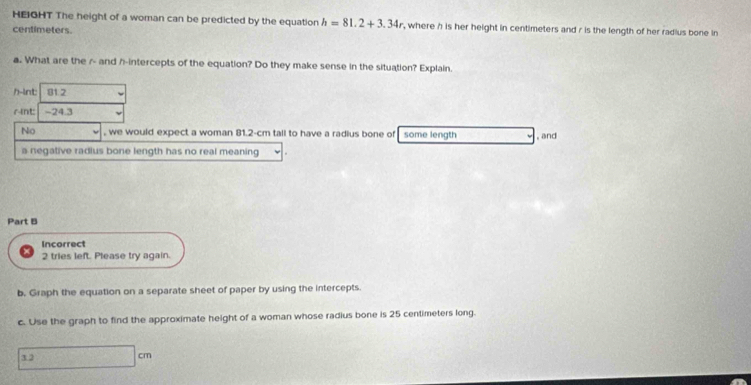 HEIGHT The height of a woman can be predicted by the equation h=81.2+3.34r , where h is her height in centimeters and r is the length of her radius bone in
centimeters. 
a. What are the r - and h -intercepts of the equation? Do they make sense in the situation? Explain. 
h-int 81.2
^nt: -24.3
No , we would expect a woman 81.2-cm tall to have a radius bone of some length , and 
a negative radlus bone length has no real meaning 
Part B 
Incorrect 
2 tries left. Please try again. 
b. Graph the equation on a separate sheet of paper by using the intercepts. 
c. Use the graph to find the approximate height of a woman whose radius bone is 25 centimeters long.
3 □ cm