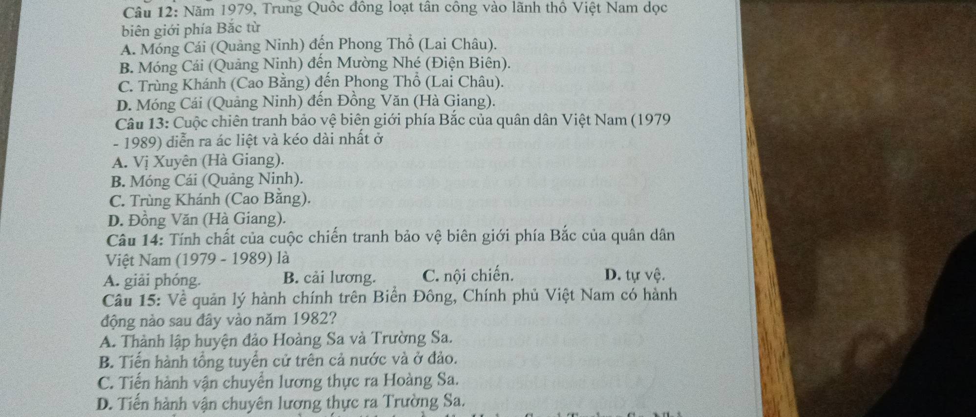 Năm 1979, Trung Quốc đồng loạt tân công vào lãnh thổ Việt Nam dọc
biên giới phía Bắc từ
A. Móng Cái (Quảng Ninh) đến Phong Thổ (Lai Châu).
B. Móng Cái (Quảng Ninh) đến Mường Nhé (Điện Biên).
C. Trùng Khánh (Cao Bằng) đến Phong Thổ (Lai Châu).
D. Móng Cái (Quảng Ninh) đến Đồng Văn (Hà Giang).
Câu 13: Cuộc chiên tranh bảo vệ biên giới phía Bắc của quân dân Việt Nam (1979
- 1989) diễn ra ác liệt và kéo dài nhất ở
A. Vị Xuyên (Hà Giang).
B. Móng Cái (Quảng Ninh).
C. Trùng Khánh (Cao Bằng).
D. Đồng Văn (Hà Giang).
Câu 14: Tính chất của cuộc chiến tranh bảo vệ biên giới phía Bắc của quân dân
Việt Nam (1979 - 1989) là
A. giải phóng. B. cải lương. C. nội chiến. D. tự vệ.
Câu 15: Về quản lý hành chính trên Biển Đông, Chính phủ Việt Nam có hành
động nào sau đây vào năm 1982?
A. Thành lập huyện đảo Hoàng Sa và Trường Sa.
B. Tiến hành tổng tuyển cử trên cả nước và ở đảo.
C. Tiến hành vận chuyển lương thực ra Hoàng Sa.
D. Tiến hành vận chuyên lương thực ra Trường Sa.