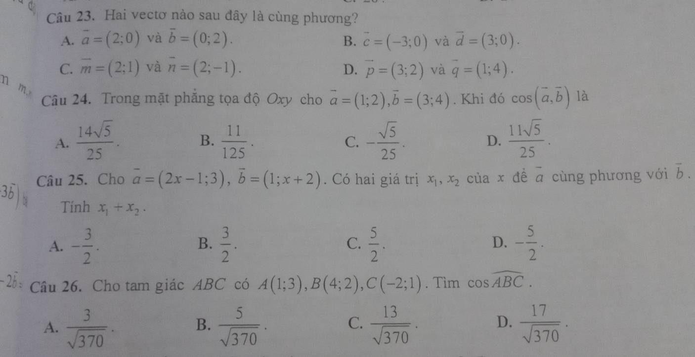 Hai vectơ nào sau đây là cùng phương?
A. vector a=(2;0) và vector b=(0;2). B. vector c=(-3;0) và vector d=(3;0).
C. overline m=(2;1) và overline n=(2;-1). D. vector p=(3;2) và overline q=(1;4). 
n m.
Câu 24. Trong mặt phẳng tọa độ Oxy cho vector a=(1;2), vector b=(3;4). Khi đó cos (vector a,vector b) là
A.  14sqrt(5)/25 .  11/125 . - sqrt(5)/25 .  11sqrt(5)/25 . 
B.
C.
D.
Câu 25. Cho vector a=(2x-1;3), vector b=(1;x+2). Có hai giá trị x_1, x_2 của x đề vector a cùng phương với overline b. 
Tính x_1+x_2.
A. - 3/2 .  3/2 . C.  5/2 . D. - 5/2 . 
B.
Câu 26. Cho tam giác ABC có A(1;3), B(4;2), C(-2;1). Tìm cos widehat ABC.
A.  3/sqrt(370) .  5/sqrt(370) .  13/sqrt(370) .  17/sqrt(370) . 
B.
C.
D.