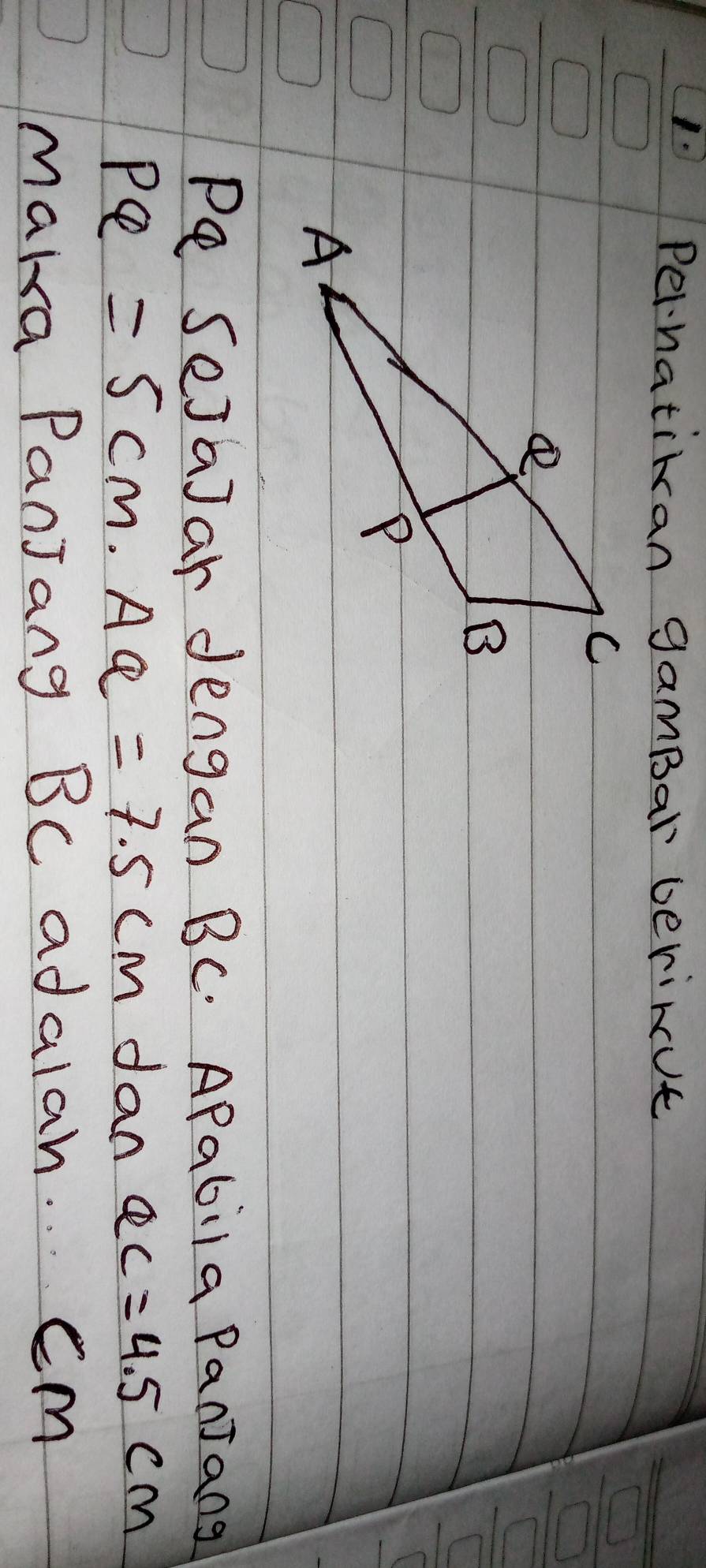 Pernatiran gamBar berinut 
Pe SejaJar dengan BC. APabila Panjang
PQ=5cm. AQ=7.5cm dan QC=4.5cm
maka PanJang BC adalah. Cm