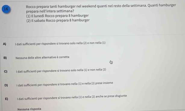 Rocco prepara tanti hamburger nel weekend quanti nel resto della settimana. Quanti hamburger
16 prepara nell'intera settimana?
(1) Il lunedì Rocco prepara 8 hamburger
(2) Il sabato Rocco prepara 8 hamburger
A) I dati sufficienti per rispondere si trovano solo nella (2) e non nella (1)
B) Nessuna delle altre alternative è corretta
C) I dati sufficienti per rispondere si trovano solo nella (1) e non nella (2)
D) I dati sufficienti per rispondere si trovano nella (1) e nella (2) prese insieme
E) I dati sufficienti per rispondere si trovano nella (1) e nella (2) anche se prese disgiunte
Nessuna risposta