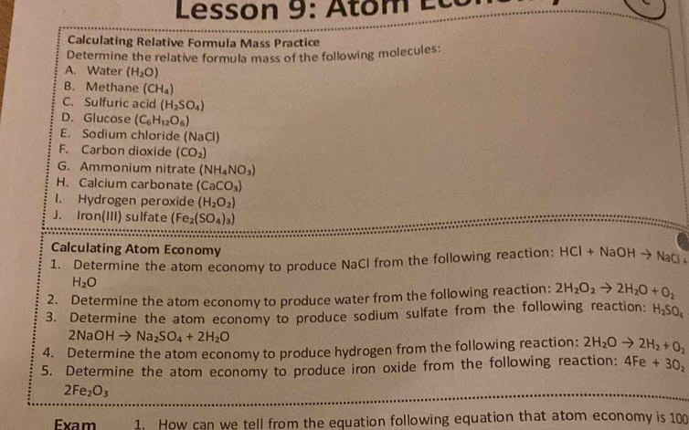 Lesson 9: Atom Éc c 
Calculating Relative Formula Mass Practice 
Determine the relative formula mass of the following molecules: 
A. Water (H_2O)
B. Methane (CH_4)
C. Sulfuric acid (H_2SO_4)
D. Glucose (C_6H_12O_6)
E. Sodium chloride (NaCl) 
F. Carbon dioxide (CO_2)
G. Ammonium nitrate (NH_4NO_3)
H. Calcium carbonate (CaCO_3)
1. Hydrogen peroxide (H_2O_2)
J. Iron(III) sulfate (Fe_2(SO_4)_3)
Calculating Atom Economy 
1. Determine the atom economy to produce NaCl from the following reaction: HCl+NaOHto NaCl+
H_2O
2. Determine the atom economy to produce water from the following reaction: 2H_2O_2to 2H_2O+O_2
3. Determine the atom economy to produce sodium sulfate from the following reaction: H_2SO_4
2NaOHto Na_2SO_4+2H_2O
4. Determine the atom economy to produce hydrogen from the following reaction: 2H_2Oto 2H_2+O_2
5. Determine the atom economy to produce iron oxide from the following reaction: 4Fe+30_2
2Fe_2O_3
Exam 1. How can we tell from the equation following equation that atom economy is 100