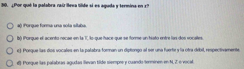 ¿Por qué la palabra raíz lleva tilde si es aguda y termina en z?
a) Porque forma una sola sílaba.
b) Porque el acento recae en la 'i', lo que hace que se forme un hiato entre las dos vocales.
c) Porque las dos vocales en la palabra forman un diptongo al ser una fuerte y la otra débil, respectivamente.
d) Porque las palabras agudas llevan tilde siempre y cuando terminen en N, Z o vocal.