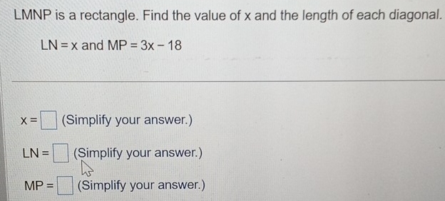 LMNP is a rectangle. Find the value of x and the length of each diagonal.
LN=x and MP=3x-18
x=□ (Simplify your answer.)
LN= (Simplify your answer.)
MP= (Simplify your answer.)