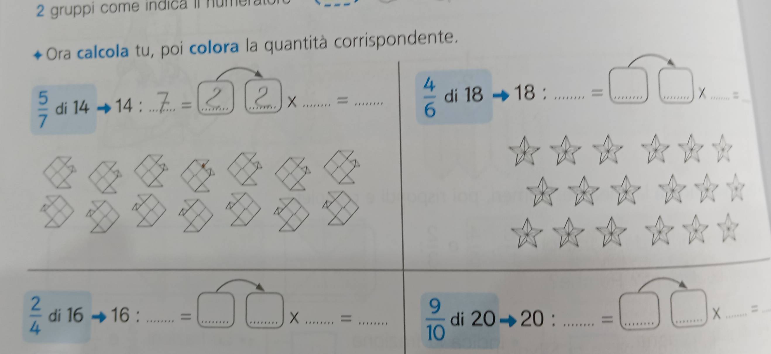 gruppi come indica il nume 
Ora calcola tu, poi colora la quantità corrispondente.
 5/7  di 14 14 : _= __X _= _  4/6  di 18 18 :_ 
=□ _ □ _ X_ =_
 2/4  di 16 16 6 : _ □  =□ □ * __ 
_=
 9/10  di 20Rightarrow 20 : _ ... =□ □ * __ _=_