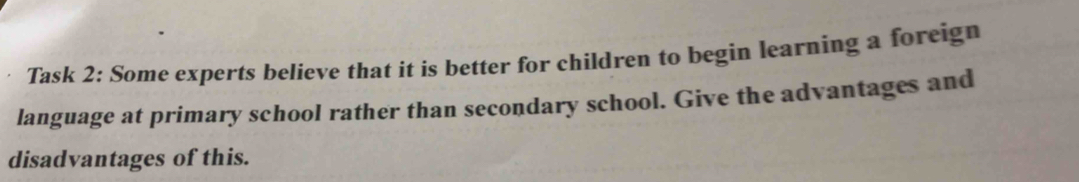 Task 2: Some experts believe that it is better for children to begin learning a foreign 
language at primary school rather than secondary school. Give the advantages and 
disadvantages of this.