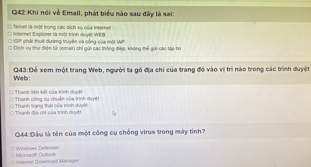 Khi nói về Email, phát biểu nào sau đây là sai:
Teinet là một trong các dịch vụ của Internet
Internet Explorer là một trình duyệt WEB
ISP phải thuê đường truyền và cổng của một IAP
Dịch vụ thư điện tử (email) chỉ gửi các thông điệp, không thể gửi các tập tin
Q43:Để xem một trang Web, người ta gõ địa chỉ của trang đó vào vị trí nào trong các trình duyệt
Web:
Thanh liên kết của trình duyệt
Thanh công cụ chuẩn của trình duyệt
Thanh trạng thái của trình duyệt
Thanh địa chỉ của trinh duyệt
Q44:Đâu là tên của một công cụ chống virus trong máy tính?
Windows Defender
Microsoft Outlook
Internet Download Manager