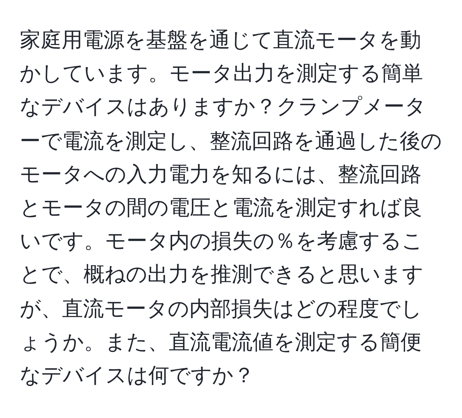 家庭用電源を基盤を通じて直流モータを動かしています。モータ出力を測定する簡単なデバイスはありますか？クランプメーターで電流を測定し、整流回路を通過した後のモータへの入力電力を知るには、整流回路とモータの間の電圧と電流を測定すれば良いです。モータ内の損失の％を考慮することで、概ねの出力を推測できると思いますが、直流モータの内部損失はどの程度でしょうか。また、直流電流値を測定する簡便なデバイスは何ですか？