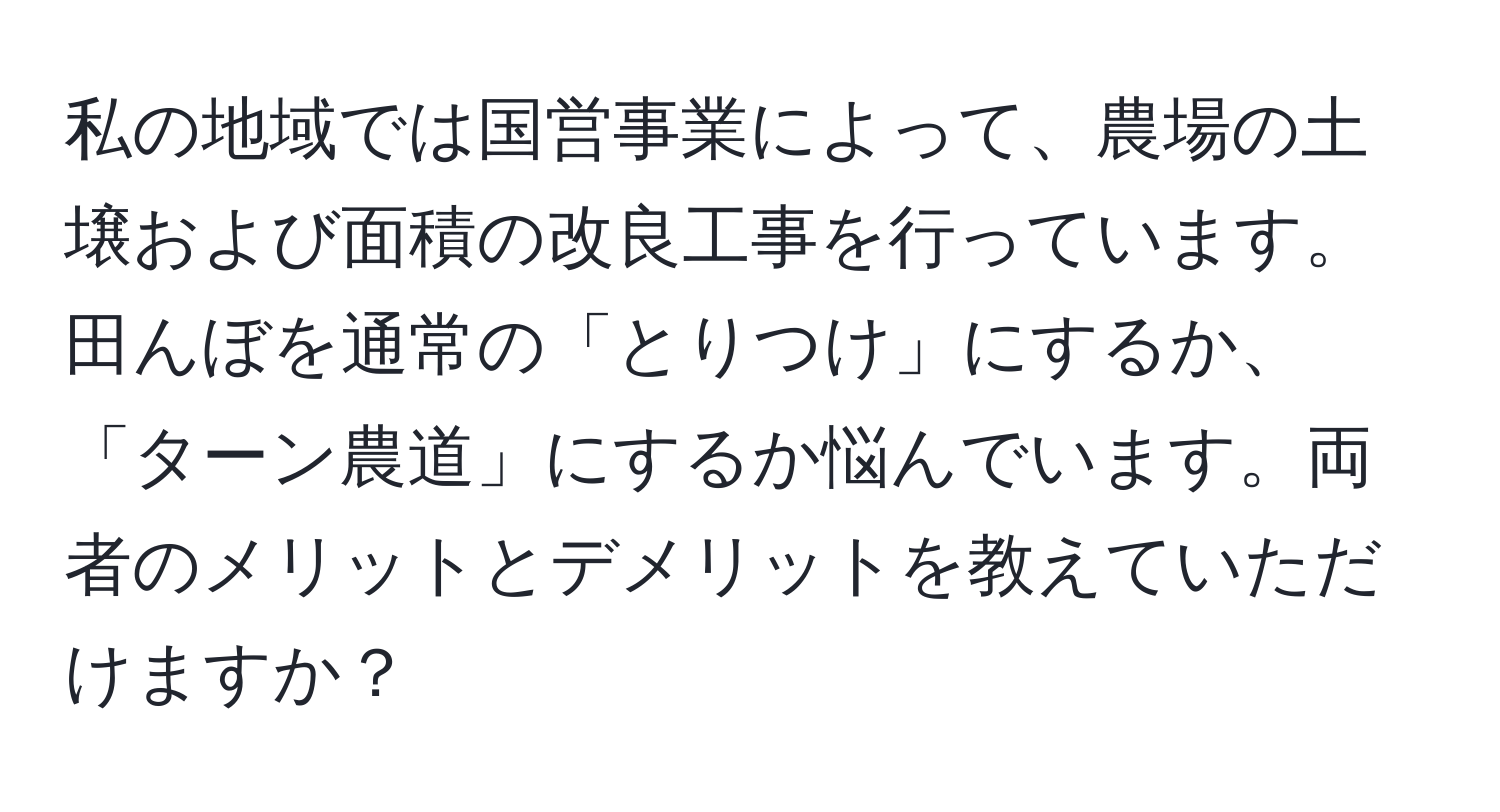 私の地域では国営事業によって、農場の土壌および面積の改良工事を行っています。田んぼを通常の「とりつけ」にするか、「ターン農道」にするか悩んでいます。両者のメリットとデメリットを教えていただけますか？