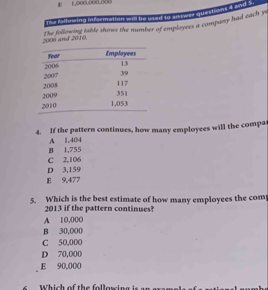 E 1,000,000,000
The following information will be used to answer questions 4 and 5.
The following table shows the number of employees a company had each ye
2006 and 2010.
4. If the pattern continues, how many employees will the compar
A 1,404
B 1,755
C 2,106
D 3,159
E 9,477
5. Which is the best estimate of how many employees the comp
2013 if the pattern continues?
A 10,000
B 30,000
C 50,000
D 70,000
E 90,000
Which of the following is en