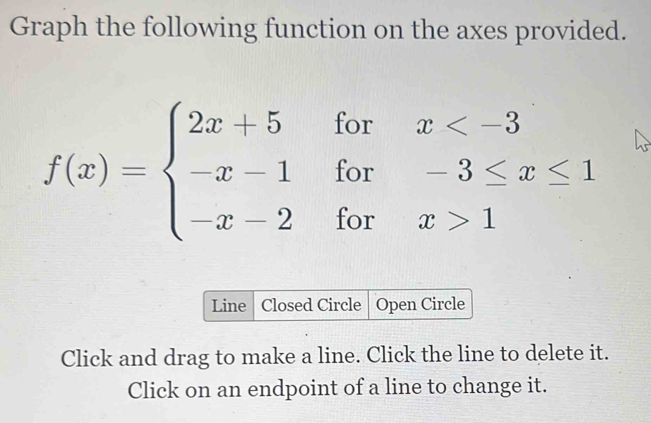 Graph the following function on the axes provided.
f(x)=beginarrayl 2x+5forx 1endarray.
Line | Closed Circle Open Circle 
Click and drag to make a line. Click the line to delete it. 
Click on an endpoint of a line to change it.