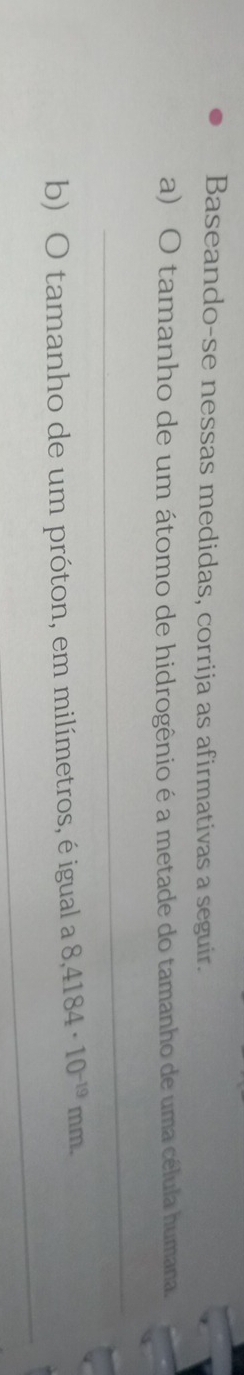 Baseando-se nessas medidas, corrija as afirmativas a seguir. 
a) O tamanho de um átomo de hidrogênio é a metade do tamanho de uma célula humana. 
_ 
_ 
b) O tamanho de um próton, em milímetros, é igual a 8,4184· 10^(-19)mm.