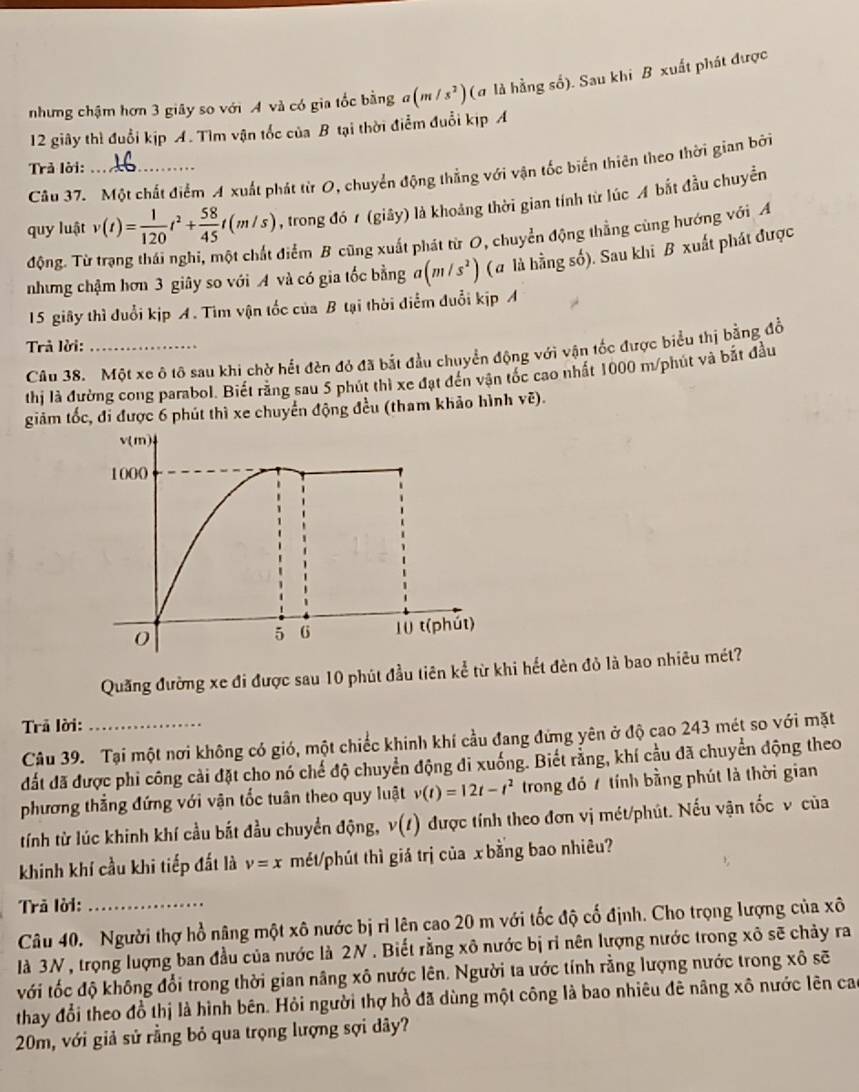 nhưng chậm hơn 3 giây so với A và có gia tốc bằng a(m/s^2) (α là hằng số). Sau khi B xuất phát được
12 giây thì đuổi kịp A. Tìm vận tốc của B tại thời điểm đuổi kịp A
Trả lời:_
Câu 37. Một chất điểm A xuất phát từ O, chuyển động thẳng với vận tốc biến thiên theo thời gian bởi
quy luật v(t)= 1/120 t^2+ 58/45 t(m/s) , trong đó 1 (giây) là khoảng thời gian tính từ lúc A bắt đầu chuyển
động. Từ trạng thái nghi, một chất điểm B cũng xuất phát từ O, chuyển động thằng cùng hướng với A
nhưng chậm hơn 3 giây so với A và có gia tốc bằng a(m/s^2) (α là hằng số). Sau khi B xuất phát được
15 giây thì đuổi kịp A. Tìm vận tốc của B tại thời điểm đuổi kịp A
Trả lời:_
Câu 38. Một xe ô tô sau khi chờ hết đèn đỏ đã bắt đầu chuyển động với vận tốc được biểu thị bằng đồ
thị là đường cong parabol. Biết rằng sau 5 phút thì xe đạt đến vận tốc cao nhất 1000 m/phút và bắt đầu
giảm tốc, đi được 6 phút thì xe chuyển động đều (tham khảo hình vẽ).
Quăng đường xe đi được sau 10 phút đầu tiên kể từ khi hết đèn đỏ là bao nhiêu mét?
Trả lời:_
Câu 39. Tại một nơi không có gió, một chiếc khinh khí cầu đang đứng yên ở độ cao 243 mét so với mặt
đất đã được phi công cải đặt cho nó chế độ chuyển động đi xuống. Biết rằng, khí cầu đã chuyển động theo
phương thẳng đứng với vận tốc tuân theo quy luật v(t)=12t-t^2 trong đó 7 tính bằng phút là thời gian
tính từ lúc khinh khí cầu bắt đầu chuyển động, v(1) được tính theo đơn vị mét/phút. Nếu vận tốc v của
khinh khí cầu khi tiếp đất là v=x mét/phút thì giá trị của xbằng bao nhiêu?
Trã lời:
Câu 40. Người thợ hồ nâng một xô nước bị rỉ lên cao 20 m với tốc độ cố định. Cho trọng lượng của xô
là 3N , trọng lượng ban đầu của nước là 2N . Biết rằng xô nước bị ri nên lượng nước trong xô sẽ chảy ra
với tốc độ không đổi trong thời gian nâng xô nước lên. Người ta ước tính rằng lượng nước trong xô sẽ
thay đổi theo đồ thị là hình bên. Hỏi người thợ hồ đã dùng một công là bao nhiêu đê nâng xô nước lên cao
20m, với giả sử rằng bỏ qua trọng lượng sợi dây?
