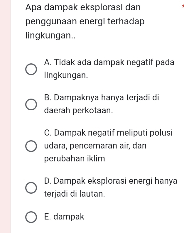 Apa dampak eksplorasi dan

penggunaan energi terhadap
lingkungan..
A. Tidak ada dampak negatif pada
lingkungan.
B. Dampaknya hanya terjadi di
daerah perkotaan.
C. Dampak negatif meliputi polusi
udara, pencemaran air, dan
perubahan iklim
D. Dampak eksplorasi energi hanya
terjadi di lautan.
E. dampak