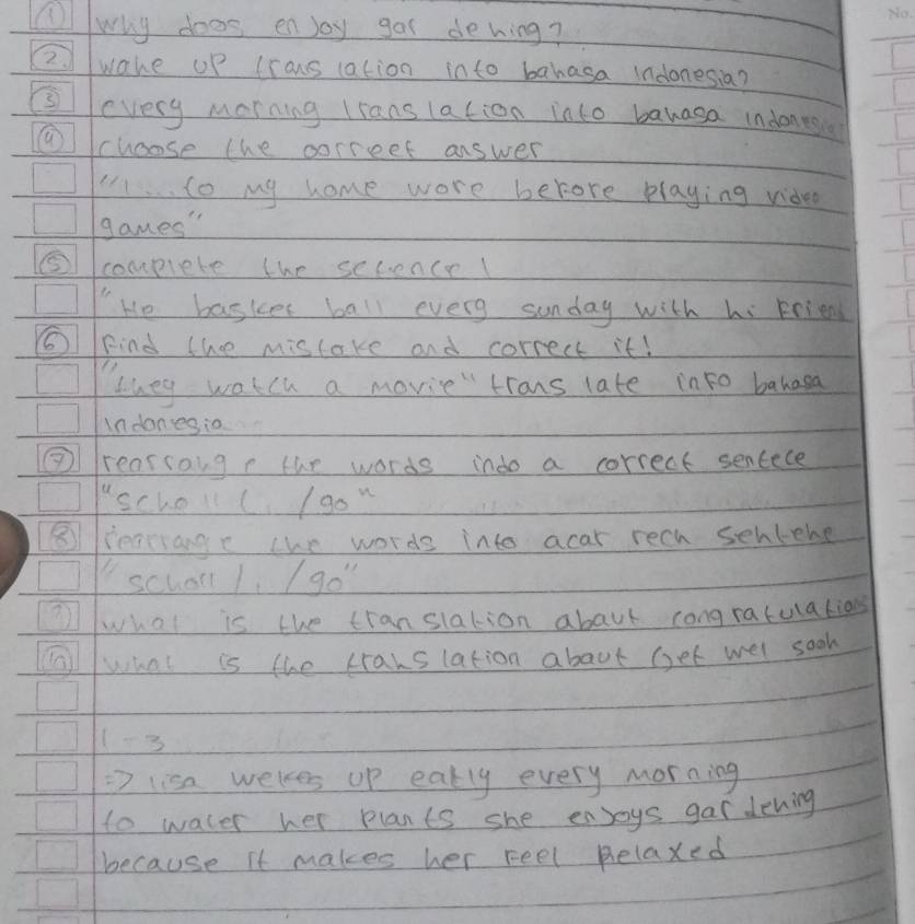 A why does enjoy gas dehwing? 
2 wake up lrans (ation into bahasa indonesia? 
③every morning lrans lation into banasa indones 
⑨choose the correet answer 
to my home wore berore playing video 
games" 
⑤ complete the secence! 
He basker ball every sunday with hi Friend 
6IFind thee mistake and correct it! 
they watch a movie" trons late into bahasa 
in danesio 
③ rear songr tur words indo a correct sentece 
"scholl( /90^x
⑧ iearange the words into acar rech senlehe 
school 1 / 90''
2what is the translation abaut congratulations 
Fllwhat is the cranslation about get wel sook 
1-3 
Rightarrow lisa wekes up eatly every morning 
to water her plants she enjoys gar dehing 
because it makes her reel Relaxed