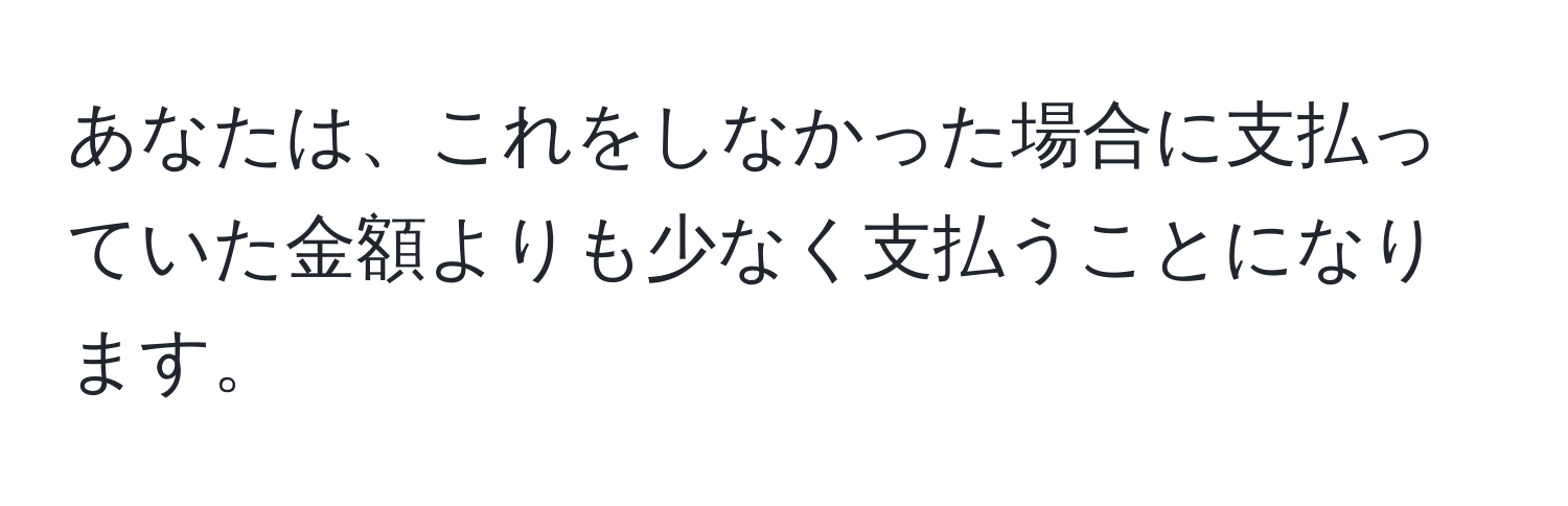 あなたは、これをしなかった場合に支払っていた金額よりも少なく支払うことになります。