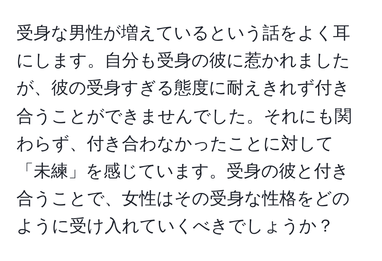 受身な男性が増えているという話をよく耳にします。自分も受身の彼に惹かれましたが、彼の受身すぎる態度に耐えきれず付き合うことができませんでした。それにも関わらず、付き合わなかったことに対して「未練」を感じています。受身の彼と付き合うことで、女性はその受身な性格をどのように受け入れていくべきでしょうか？